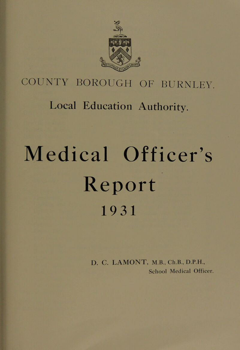 COUNTY BOROUGH OF BURNLEY. Local Education Authority. Medical Officer’s Report 1931 D. C. LAMONT, M.B., Ch.IL, D.P.H., School Medical Officer.