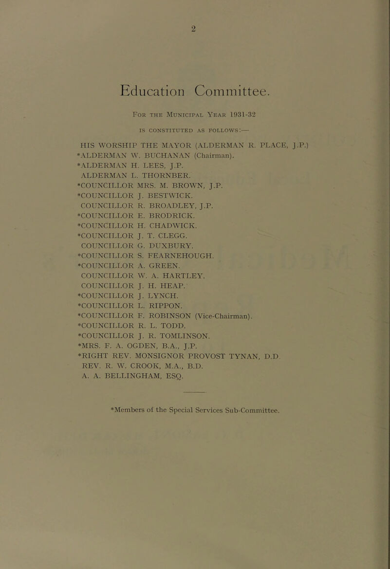 Education Committee. For the Municipal Year 1931-32 IS CONSTITUTED AS FOLLOWS: HIS WORSHIP THE MAYOR (ALDERMAN R. PLACE, j.P.) ♦ALDERMAN W. BUCHANAN (Chairman). ♦ALDERMAN H. LEES, J.P. ALDERMAN L. THORNBER. ♦COUNCILLOR MRS. M. BROWN, J.P. ♦COUNCILLOR J. BESTWICK. COUNCILLOR R. BROADLEY, J.P. ♦COUNCILLOR E. BRODRICK. ♦COUNCILLOR H. CHADWICK. ♦COUNCILLOR J. T. CLEGG. COUNCILLOR G. DUXBURY. ♦COUNCILLOR S. FEARNEHOUGH. ♦COUNCILLOR A. GREEN. COUNCILLOR W. A. HARTLEY. COUNCILLOR J. H. HEAP. ♦COUNCILLOR J. LYNCH. ♦COUNCILLOR L. RIPPON. ♦COUNCILLOR F. ROBINSON (Vice-Chairman). ♦COUNCILLOR R. L. TODD. ♦COUNCILLOR J. R. TOMLINSON. ♦MRS. F. A. OGDEN, B.A., J.P. ♦RIGHT REV. MONSIGNOR PROVOST TYNAN, D.D. REV. R. W. CROOK, M.A., B.D. A. A. BELLINGHAM, ESQ. ♦Members of the Special Services Sub-Committee.