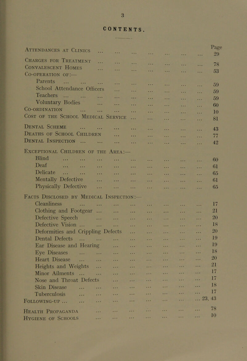 CONTENTS. Attendances at Clinics Charges for Treatment Convalescent Homes Co-operation of:— Parents School Attendance Officers Teachers ... ... Voluntary Bodies Co-ordination ... Cost of the School Medical Service ... Dent.\l Scheme Deaths of School Children Dent.-^l Inspection Exceptional Children of the Area:— Blind Deaf Delicate ... ... Mentally Defective Physically Defective Facts Disclosed by Medical Inspection:— Cleanliness Clothing and Footgear ... Defective Speech Defective Vision Deformities and Crippling Defects Dental Defects ... Ear Disease and Hearing Eye Diseases ... Heart Disease Heights and Weights Minor Ailments ... Nose and Throat Defects Skin Disease Tuberculosis Following-up Health Propaganda Hygiene of Schools