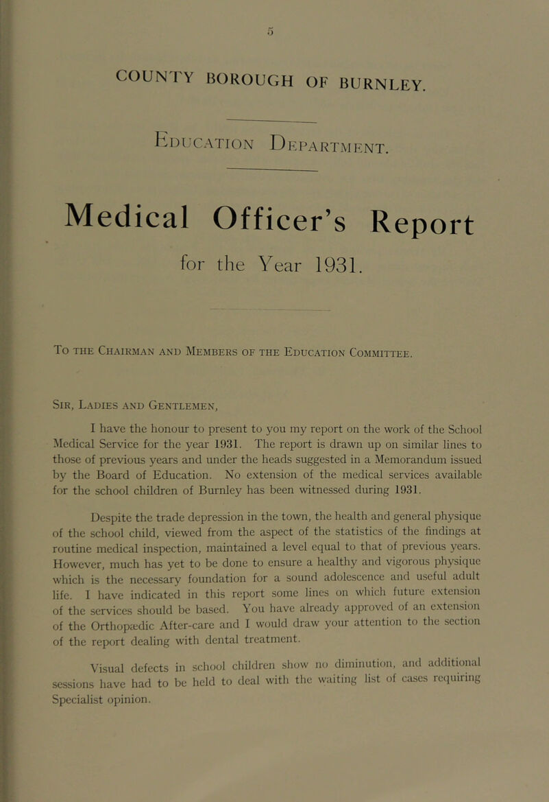 h 1) U CATION D E PA RTAI ENT. Medical Officer’s Report for the Year 1931. To THE Chairman and Members of the Education Committee. Sir, Ladies and Gentlemen, I have the honour to present to you my report on the work of the School Aledical Service for the year 1931. The report is drawn up on similar lines to those of previous years and under the heads suggested in a Memorandum issued by the Board of Education. No extension of the medical services available for the school children of Burnley has been witnessed during 1931. Despite the trade depression in the town, the health and general physique of the school child, viewed from the aspect of the statistics of the findings at routine medical inspection, maintained a level equal to that of previous years. However, much has yet to be done to ensure a healthy and vigorous physique which is the necessary foundation for a sound adolescence and useful adult life. I have indicated in this report some lines on which future e.xteusion of the services should be based. You have already approved of an extension of the Orthopaedic After-care and I would draw your attention to the section of the report dealing with dental treatment. Visual defects in school children show no diminution, and additional sessions have had to be held to deal with the waiting list of cases requiring Specialist opinion.