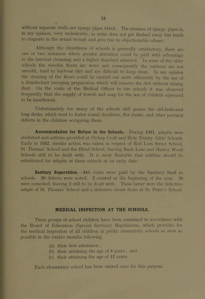 without separate stalls are sparge pipes fitted. The absence of sparge pipes is, in my opinion, very undesirable, as urine does not get flushed away but tends to stagnate in the urinal trough and give rise to objectionable odours. Although the cleanliness of schools is generally satisfactory, there are one or two instances where greater attention could be paid with advantage to the internal cleansing and a higher standard attained. In some of the older schools the wooden floors are worn and consequently the surfaces are not smooth, tend to harbour dirt and are difficult to keep clean. In my opinion the cleaning of the floors could be carried out mote efficiently by the use of a disinfectant sweeping preparation which will remove the dirt without raising dust. On the visits of the Medical Officer to the schools it was observed frequently that the supply of towels and soap for the use of children appeared to be insufficient. Unfortunately too many of the schools still posses the old-fashioned long desks, which tend to foster round shoulders, flat chests, and other postural defects in the children occupying them. Accommodation for Refuse in the Schools.—During 1931, ashpits were abolished and ashbins provided at Pickup Croft and Holy Trinity Girls’ Schools. Early in 1932, similar action was taken in respect of Red Lion Street School, St. Thomas’ School and the Blind School, leaving Back Lane and Healey Wood Schools still to be dealt with. It is most desirable that ashbins should be substituted for ashpits at these schools at an early date. Sanitary Supervision.—345 visits were paid by the Sanitary Staff to schools. 20 defects were noted. 2 existed at the beginning of the year. 20 were remedied, leaving 2 still to be dealt with. These latter were the defective ashpit of St. Thomas’ School and a defective closet drain at St. Peter’s School. MEDICAL INSPECTION AT THE SCHOOLS. Three groups of school children have been examined in accordance with the Board of Education (Special Services) Regulations, which provides for the medical inspection of all children in public elementary schools as soon as possible in the twelve months following (a) their first admission ; (b) their attaining the age of 8 years ; and (c) their attaining the age of 12 years. Each elementary school has been visited once for this purpose.