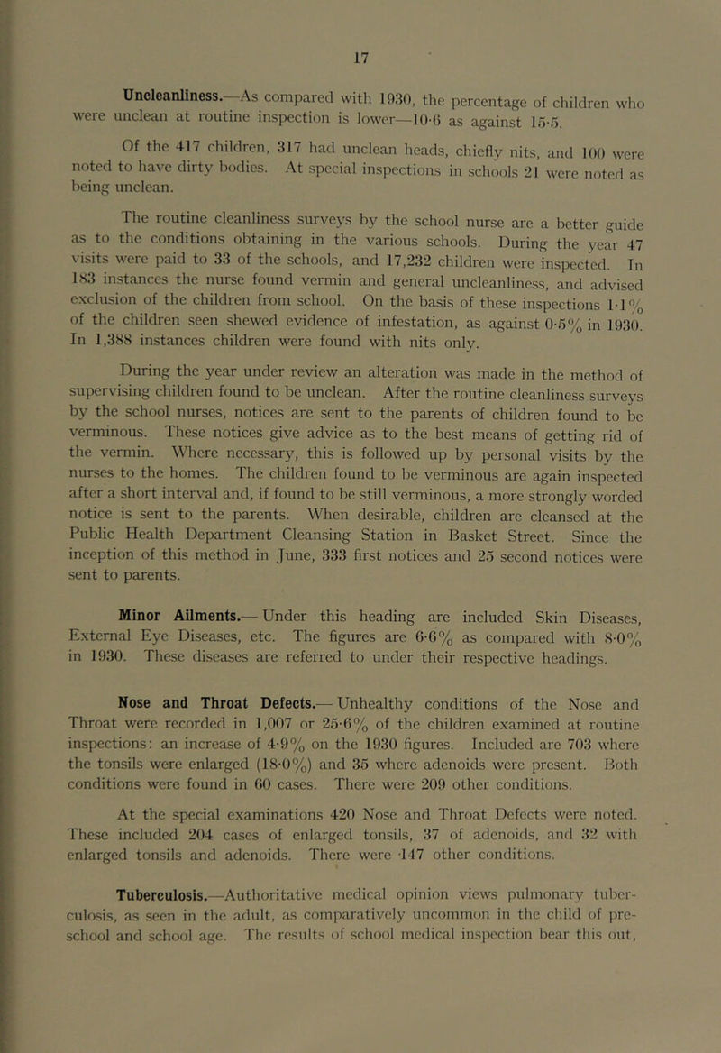 Uncleanliness.—As compared with 1930, the percentage of clhidren who were unclean at routine inspection is lower—10-() as against 15-5. Of the 417 children, 317 had unclean heads, chiefly nits, and 100 were noted to have dirty bodies. At special inspections in schools 21 were noted as being unclean. The routine cleanliness surveys by the school nurse are a better guide as to the conditions obtaining in the various schools. During the year 47 visits were paid to 33 of the schools, and 17,232 children were inspected. In 1S3 instances the nurse found vermin and general uncleanliness, and advised exclusion of the children from school. On the basis of these inspections 11% of the children seen shewed evidence of infestation, as against 0-5% in 1930. In 1,388 instances children were found with nits only. During the year under review an alteration was made in the method of supervising children found to be unclean. After the routine cleanliness surveys by the school nurses, notices are sent to the parents of children found to be verminous. These notices give advice as to the best means of getting rid of the vermin. Where necessary, this is followed up by personal visits by the nurses to the homes. The children found to be verminous are again inspected after a short interval and, if found to be still verminous, a more strongly worded notice is sent to the parents. Wlien desirable, children are cleansed at the Public Health Department Cleansing Station in Basket Street. Since the inception of this method in June, 333 first notices and 25 second notices were sent to parents. Minor Ailments.— Under this heading are included Skin Diseases, External Eye Diseases, etc. The figures are 6-G% as compared with 8-0% in 1930. These diseases are referred to under their respective headings. Nose and Throat Defects.— Unhealthy conditions of the Nose and Throat were recorded in 1,007 or 25-6% of the children examined at routine inspections: an increase of 4-9% on the 1930 figures. Included are 703 where the tonsils were enlarged (18-0%) and 35 where adenoids were present. Both conditions were found in 60 cases. There were 209 other conditions. At the special examinations 420 Nose and Throat Defects were noted. These included 204 cases of enlarged tonsils, 37 of adenoids, and 32 with enlarged tonsils and adenoids. There were 147 other conditions. Tuberculosis.—Authoritative medical opinion views pulmonary tuber- culosis, as seen in the adult, as comparatively uncommou in the child of pre- school and schof)! age. The results of school medical insiicction bear this out.