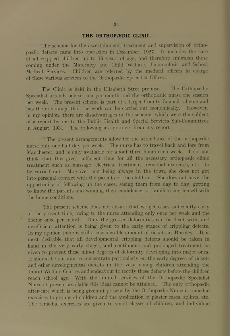 THE ORTHOP/EDIC CLINIC. The scheme for the ascertainment, treatment and supervision of ortho- pjedic defects came into operation in December, 1927. It includes the care of all crippled children up to 16 years of age, and therefore embraces those coming under the Maternity and Child Welfare, Tuberculosis and School Medical Services. Children are referred by the medical officers in charge of these various services to the Orthopjedic Specialist Officer. The Clinic is held in the Elizabeth Stret premises. The Orthopaedic Specialist attends one session per month and the orthop^edic nurse one session per week. The present scheme is part of a larger County Council scheme and has the advantage that the work can be carried out economically. However, in my opinion, there are disadvantages in the scheme, which were the subject of a report by me to the Public Health and Special Services Sub-Committees in August, 1931. The following are extracts from my report:— ” The present arrangements allow for the attendance of the orthopaedic nurse only one half-day per week. The nurse has to travel back and fore from Manchester, and is only available for about three hours each week. I do not think that this gives sufficient time for all the necessary orthopaedic clinic treatment such as massage, electrical treatment, remedial exercises, etc., to be carried out. Moreover, not being always in the town, she does not get into personal contact with the parents or the children. She does not have the opportunity of following up the cases, seeing them from day to day, getting to know the parents and winning their confidence, or familiarising herself with the home conditions. The present scheme does not ensure that we get cases sufficiently early at the present time, owing to the nurse attending only once per week and the doctor once per month. Only the grosser deformities can be dealt with, and insufficient attention is being given to the early stages of crippling defects. In my opinion there is still a considerable amount of rickets in Burnley. It is most desirable that all developmental crippling defects should be taken in hand in the very early stages, and continuous and prolonged treatment be given to prevent these minor degrees of deformity developing into major ones. It should be our aim to concentrate particularly on the early degrees of rickets and other developmental defects in the very young children attending the Infant Welfare Centres and endeavour to rectify these defects before the children reach school age. With the limited services of the Orthopjedic Specialist Nurse at present available this ideal cannot be attained. The only orthopaedic after-care which is being given at present by the Orthoppedic Nurse is remedial exercises to groups of children and the a]:)plication of plaster cases, splints, etc. The remedial exercises are given to small classes of children, and individual