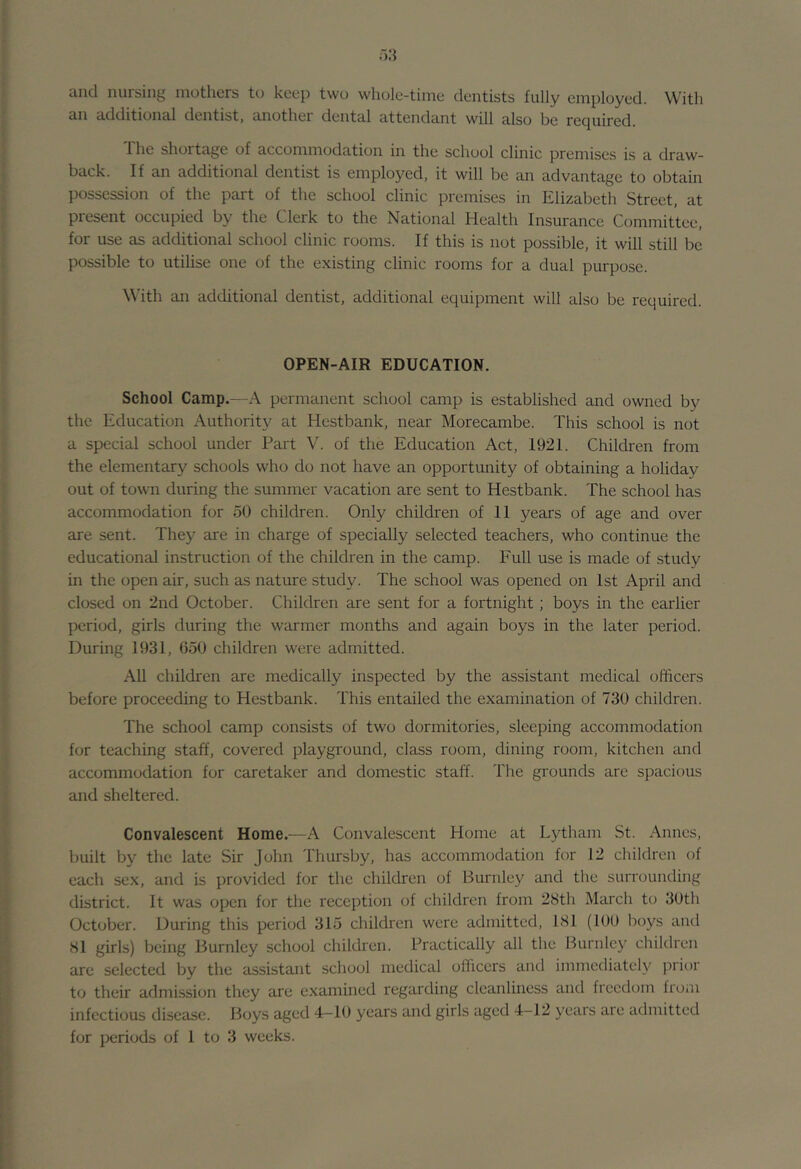 iincl nursing mothers to keep two wliole-tiine dentists fully employed. With an additional dentist, another dental attendant will also be required. The shortage of accommodation in the school clinic premises is a draw- back. If an additional dentist is employed, it will be an advantage to obtain possession of the part of the school clinic premises in Elizabeth Street, at present occupied by the Clerk to the National Health Insurance Committee, for use as additional school clinic rooms. If this is not possible, it will still be possible to utilise one of the existing clinic rooms for a dual purpose. With an additional dentist, additional equipment will also be required. OPEN-AIR EDUCATION. School Camp.—A permanent school camp is established and owned by the Education Authority at Hestbank, near Morecambe. This school is not a special school under Part V. of the Education Act, 1921. Children from the elementary schools who do not have an opportimity of obtaining a holiday out of town during the summer vacation are sent to Hestbank. The school has accommodation for 50 children. Only children of 11 years of age and over are sent. They are in charge of specially selected teachers, who continue the educational instruction of the children in the camp. Full use is made of study in the open air, such as nature study. The school was opened on 1st April and closed on 2nd October. Children are sent for a fortnight; boys in the earlier period, girls during the warmer months and again boys in the later period. During 1931, 650 children were admitted. All children are medically inspected by the assistant medical officers before proceeding to Hestbank. This entailed the examination of 730 children. The school camp consists of two dormitories, sleeping accommodation for teaching staff, covered playground, class room, dining room, kitchen and accommodation for caretaker and domestic staff. The grounds are spacious and sheltered. Convalescent Home.^—A Convalescent Home at Lytham St. .Annes, built by the late Sir John Thursby, has accommodation for 12 children of each sex, and is provided for the children of Burnley and the surrounding district. It was open for the reception of children from 28th March to 3Uth October. During this period 315 children were admitted, 181 (100 boys and 81 girls) being Burnley school children. Practically all the Burnley children are selected by the assistant school medical officers and immediatch^ prior to their admission they are examined regarding cleanliness and freedom froin infectious disease. Boys aged 4—10 years and girls aged 4-12 years aie admitted