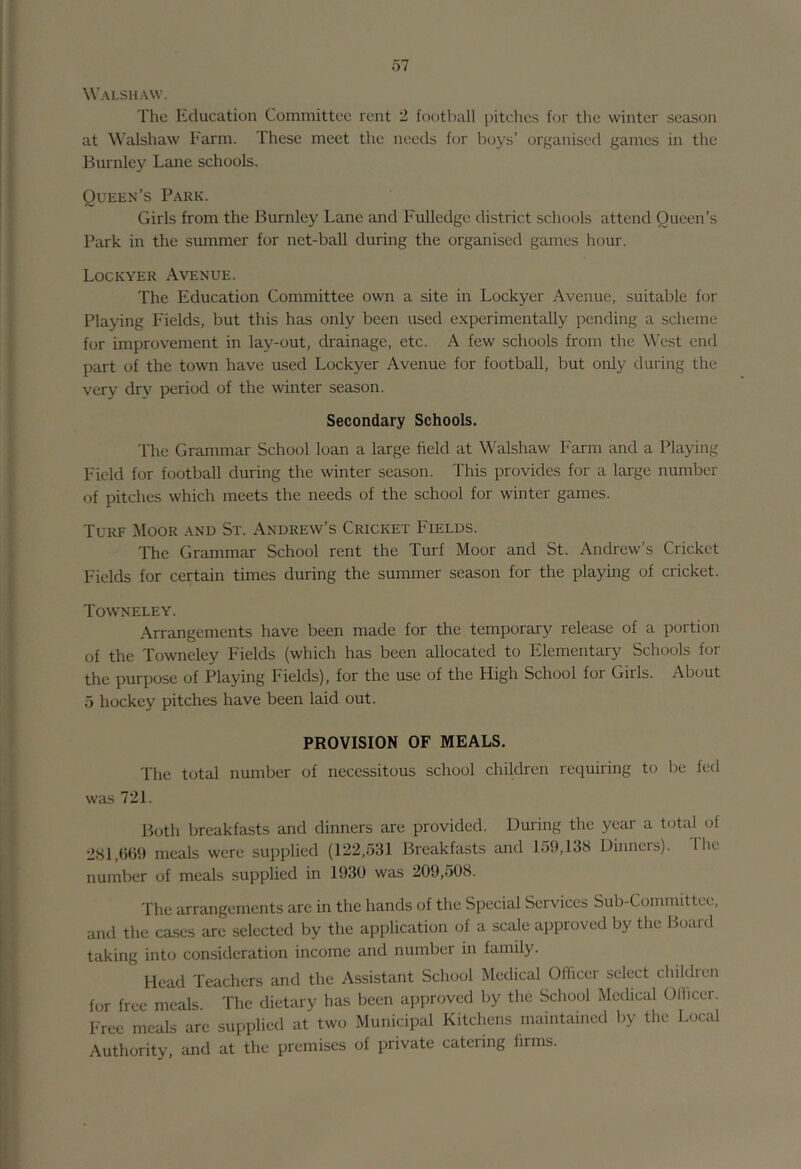 Walshavv. The Education Committee rent 2 football pitches hjr the winter season at Walshaw Farm. These meet the needs for boys’ organised games in the Burnley Lane schools. Queen’s Park. Girls from the Burnley Lane and Fulledge district schools attend Queen’s Park in the summer for net-ball during the organised games hour. Lockyer Avenue. The Education Committee own a site in Lockyer Avenue, suitable for Playing Fields, but this has only been used experimentally pending a scheme for improvement in lay-out, drainage, etc. A few schools from the West end part of the town have used Lockyer Avenue for football, but only during the very dry period of the winter season. Secondary Schools. The Grammar School loan a large field at Walshaw Farm and a Playing Field for football during the winter season. This provides for a large number of pitches which meets the needs of the school for winter games. Turf Moor and St. Andrew’s Cricket Fields. The Grammar School rent the Turf Moor and St. Andrew's Cricket Fields for certain times during the summer season for the playing of cricket. Towneley. Arrangements have been made for the temporary release of a portion of the Towneley Fields (which has been allocated to Elementary Schools for the purpose of Playing Fields), for the use of the High School for Girls. About 5 hockey pitches have been laid out. PROVISION OF MEALS. The total number of necessitous school children requiring to be fed was 721. Both breakfasts and dinners are provided. Uuring the year a total of 281,()G1) meals were supplied (122,531 Breakfasts and 159,138 Dinners). Ihc number of meals supplied in 1930 was 209,508. The arrangements are in the hands of the Special Services Sub-Committee, and the cases are selected by the application of a scale approved by the Board taking into consideration income and number in family. Head Teachers and the Assistant School Medical Officer select children for free meals The dietary has been approved by the Schoed Medical Officer. Free meals are supplied at two Municipal Kitchens maintained by the Local Authority, and at the premises of private catering firms.