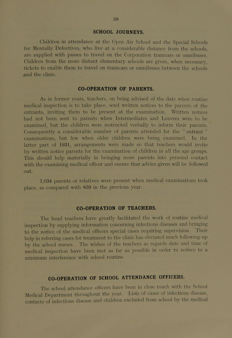 50 SCHOOL JOURNEYS. Children in attendance at the Open Air School and the Special Schools for IMentally Defectives, who live at a considerable distance from the schools, are supplied with passes to travel on the Corporation tramcars or omnibuses. Children from the more distant elementary schools are given, when necessary, tickets to enable them to travel on tramcars or omnibuses between the schools and the clinic. CO-OPERATION OF PARENTS. As in former years, teachers, on being advised of the date when routine medical inspection is to take place, send written notices to the parents of the entrants, inviting them to be present at the examination. Written notices had not been sent to parents when Intermediates and Leavers were to be examined, but the children were instructed verbally to inform their parents. Consequently a considerable number of parents attended for the  entrant ” examinations, but few when older children were being examined. In the latter part of 1931, arrangements were made so that teachers would invite by written notice parents for the examination of children in all the age groups. This should help materially in bringing more parents into personal contact with the examining medical officer and ensure that advice given will be followed out. 1,934 parents or relatives were present when medical examinations took place, as compared with 859 in the previous year. CO-OPERATION OF TEACHERS. The head teachers have greatly facilitated the work of routine medical inspection by supplying information concerning infectious diseases and bringing to the notice of the medical officers special cases requiring supervision. Their help in referring cases for treatment to the clinic has obviated much following-up by the school nurses. The wishes of the teachers as regards date and time of medical inspection have been met as far as possible in order to reduce to a minimum interference with school routine. CO-OPERATION OF SCHOOL ATTENDANCE OFFICERS. The school attendance officers liave been in close touch with the School ^ledical Department throughout the year. Lists of cases of infectious disciise, contacts of infectious disease and children excluded from school by the medical