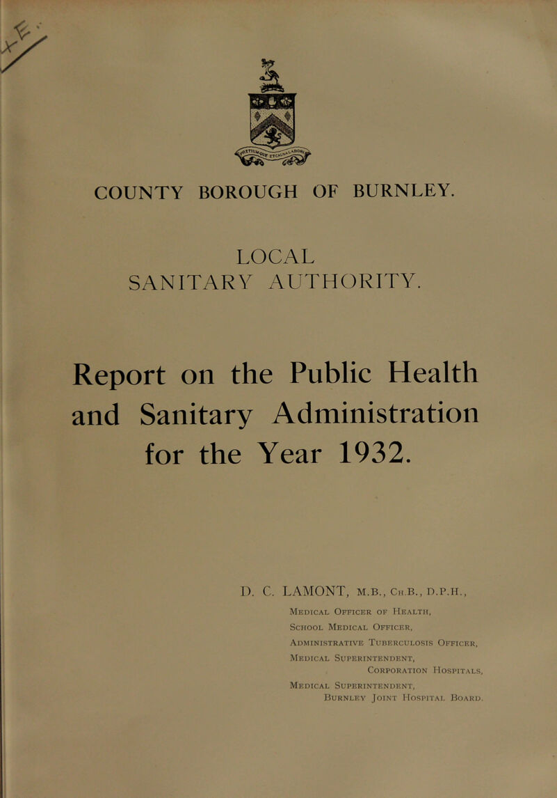 COUNTY BOROUGH OF BURNLEY. LOCAL SANITARY AUTHORITY. Report on the Public Health and Sanitary Administration for the Year 1932. 1). C. LAMONT, M.B., Ch.b., D.P.H., Medical Officer of Health, School Medical Officer, Administrative Tuberculosis Officer, Medical Superintendent, Corporation Hospitals, Medical Superintendent, Burnley Joint Hospital Board.