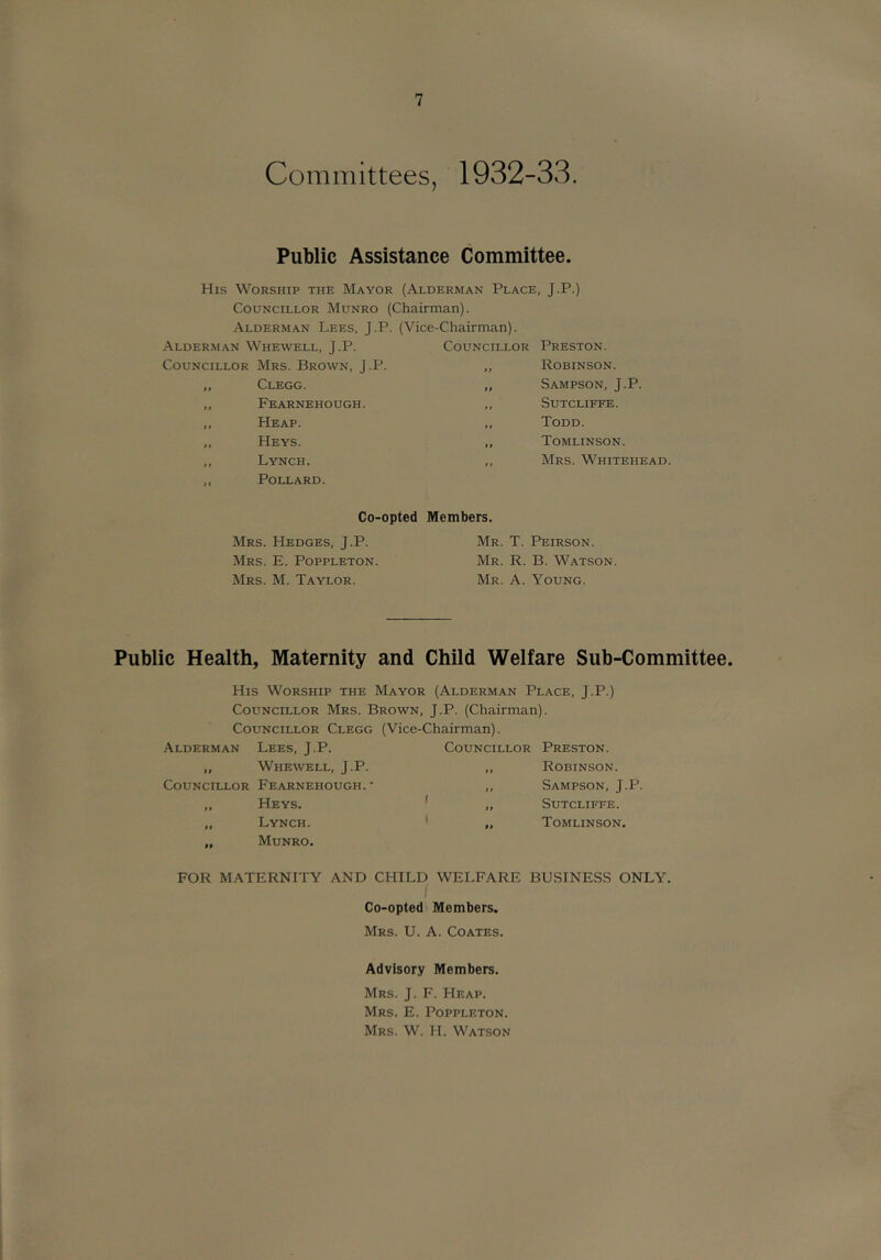 Committees, 1932-33. Public Assistance Committee. His Worship the Mayor (Alderman Place, J.P.) Councillor Munro (Chairman). Alderman Lees, J.P. (Vice-Chairman). Alderman Whewell, J.P. Councillor Mrs. Brown, J.P. ,, Clegg. ,, Fearnehough. ,, Heap. „ Heys. ,, Lynch. ,, Pollard. Councillor Preston. ,, Robinson. „ Sampson, J.P. ,, Sutcliffe. „ Todd. ,, Tomlinson. ,, Mrs. Whitehead. Co-opted Mrs. FIedges, J.P. Mrs. E. Poppleton. Mrs. M. Taylor. Members. Mr. T. Peirson. Mr. R. B. Watson. Mr. a. Young. Public Health, Maternity and Child Welfare Sub-Committee. His Worship the Mayor (Alderman Place, J.P.) Councillor Mrs. Brown, J.P. (Chairman). Councillor Clegg (Vice-Chairman). Alderman Lees, J.P. „ Whewell, J.P. Councillor Fearnehough.' „ Heys. „ Lynch. „ Munro. Councillor Preston. „ Robinson. „ Sampson, J.P. „ Sutcliffe. „ Tomlinson. FOR MATERNITY AND CHILD WELFARE BUSINESS ONLY. Co-opted Members. Mrs. U. a. Coates. Advisory Members. Mrs. J. F. Heap. Mrs. E. Poppleton. Mrs. W. H. Watson