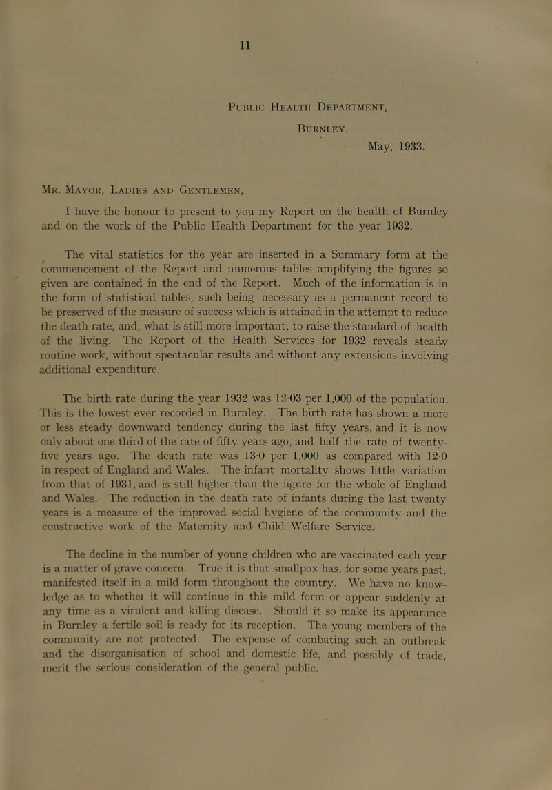 Public Health Department, Burnley. May, 1933. Mr. M/Vyor, Ladies and Gentlemen, I have the honour to present to you my Report on the health of Burnley and on the work of the Public Health Department for the year 1932. The vital statistics for the year are inserted in a Summary form at the commencement of the Report and numerous tables amplifying the figures so given are contained in the end of the Report. Much of the information is in the form of statistical tables, such being necessary as a permanent record to be preserved of the measure of success which is attained in the attempt to reduce the death rate, and, what is stiU more important, to raise the standard of health of the hving. The Report of the Health Services for 1932 reveals steady routine work, without spectacular results and without any extensions involving additional expenditure. The birth rate during the year 1932 was 12-03 per 1,000 of the population. This is the lowest ever recorded in Burnley. The birth rate has shown a more or less steady downward tendency during the last fifty years, and it is now only about one third of the rate of fifty years ago, and half the rate of twenty- five years ago. The death rate was 13-0 per 1,000 as compared with 12-0 in respect of England and Wales. The infant mortality shows little variation from that of 1931, and is still higher than the figure for the whole of England and Wales. The reduction in the death rate of infants during the last twenty years is a measure of the improved social hygiene of the community and the constructive work of the Maternity and Child Welfare Service. The decline in the number of young children who are vaccinated each year is a matter of grave concern. True it is that smallpox has, for some years past, manifested itself in a mild form throughout the country. We have no know- ledge as to whethci it will continue in this mild form or appear suddenly at any time as a virulent and killing disease. Should it so make its appearance in Burnley a fertile soil is ready for its reception. The young members of the community are not protected. The expense of combating such an outbreak and the disorganisation of school and domestic life, and possibly of trade, merit the serious consideration of the general public.