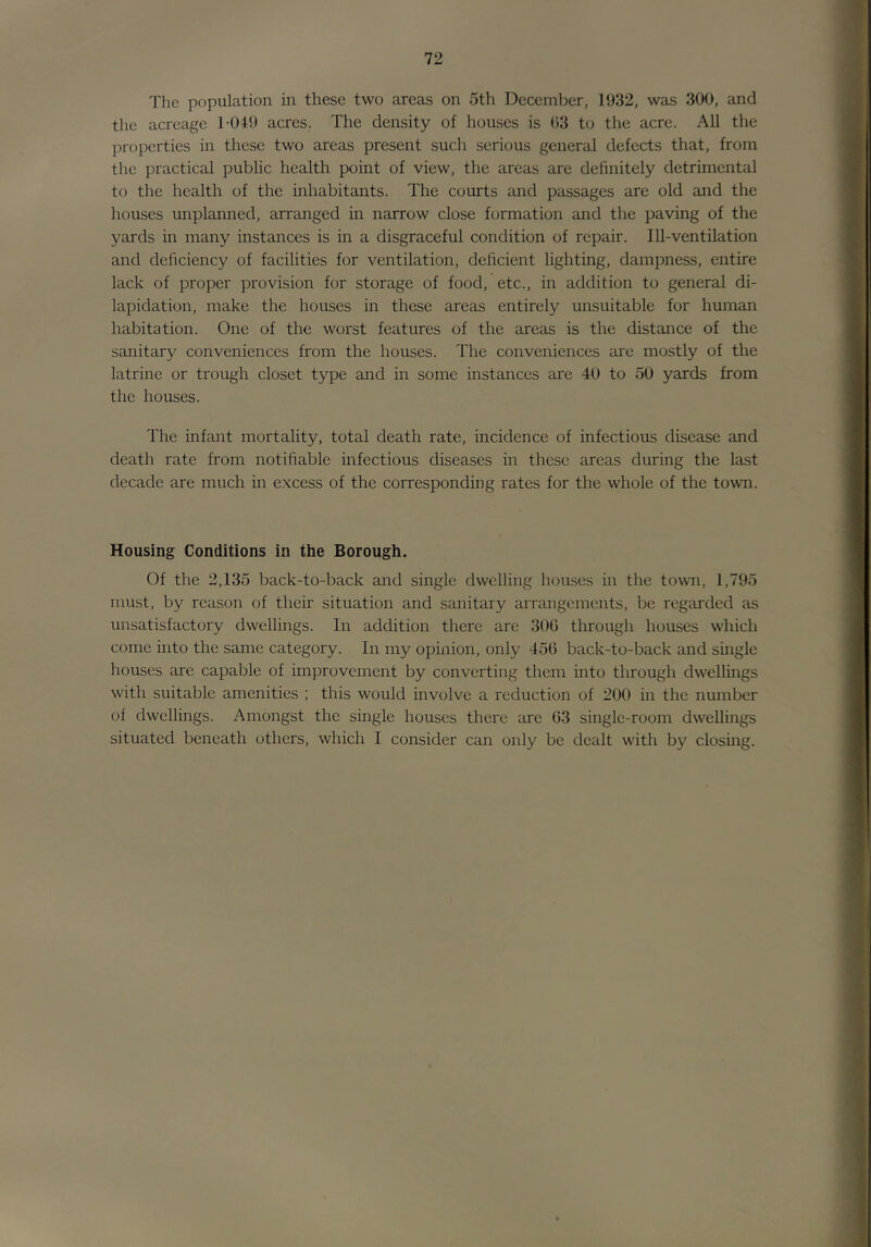Tlie population in these two areas on 5th December, 1932, was 300, and the acreage I-OIO acres. The density of houses is ()3 to the acre. All the properties in these two areas present such serious general defects that, from the practical public health point of view, the areas are definitely detrimental to the health of the inhabitants. The courts and passages are old and the houses unplanned, arranged in narrow close formation and the paving of the yards in many instances is in a disgraceful condition of repair. Ill-ventilation and deficiency of facilities for ventilation, deficient lighting, dampness, entire lack of proper provision for storage of food, etc., in addition to general di- lapidation, make the houses in these areas entirely unsuitable for human habitation. One of the worst features of the areas is the distance of the sanitary conveniences from the houses. The conveniences are mostly of the latrine or trough closet type and in some instances are 40 to 50 yards from the houses. The infant mortality, total death rate, incidence of infectious disease and death rate from notifiable infectious diseases in these areas during the last decade are much in excess of the corresponding rates for the whole of the town. Housing Conditions in the Borough. Of the 2,135 back-to-back and single dwelling houses in the town, 1,795 must, by reason of their situation and sanitary arrangements, be regarded as unsatisfactory dwellings. In addition there are 300 through houses which come into the same category. In my opinion, only 450 back-to-back and single houses are capable of improvement by converting them into through dwellings with suitable amenities ; this would involve a reduction of 200 in the number of dwellings. Amongst the single houses there are 03 single-room dweUings situated beneath others, which I consider can only be dealt with by closing.