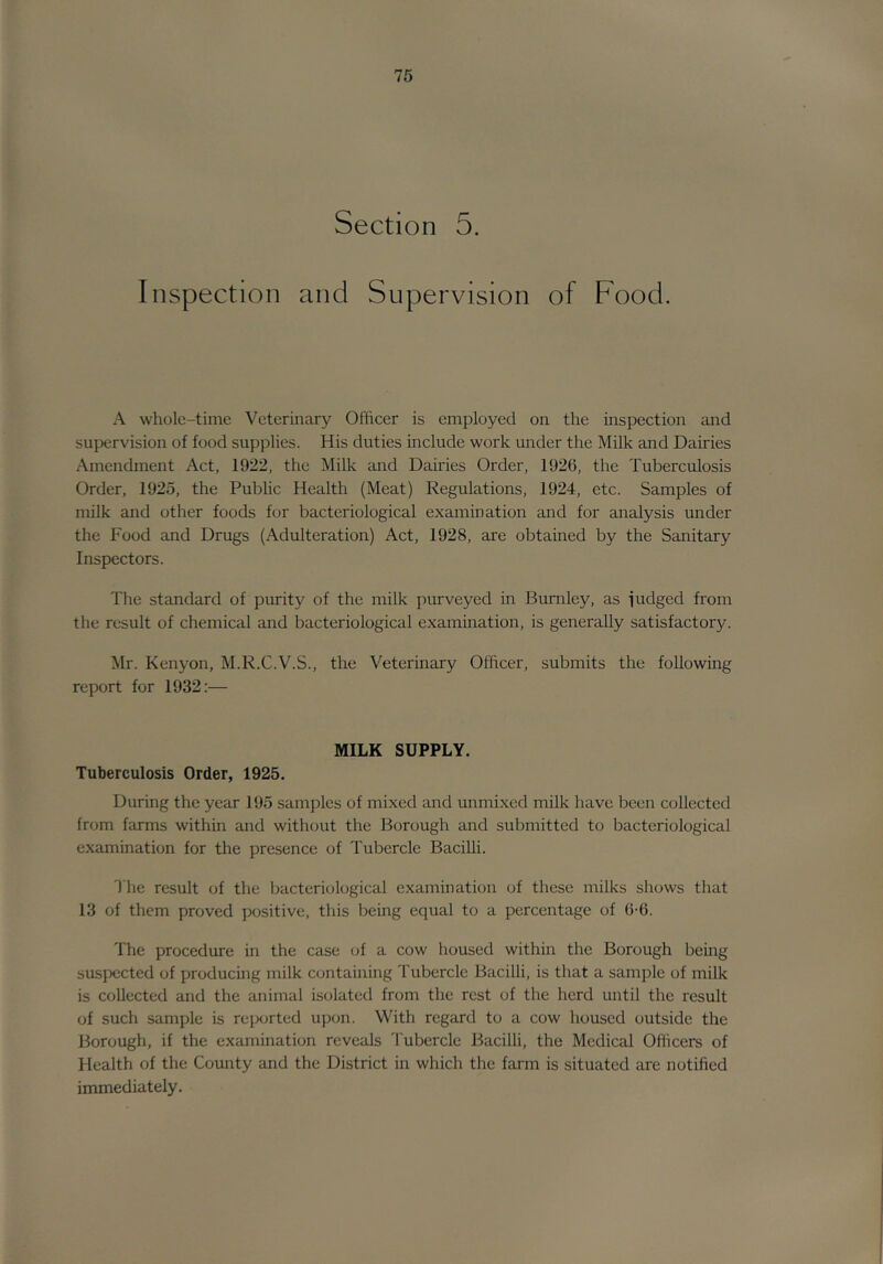 Section 5. Inspection and Supervision of Food. A whole-time Veterinary Officer is employed on the inspection and supervision of food supplies. His duties include work under the Milk and Dairies Amendment Act, 1922, the Milk and Dairies Order, 1926, the Tuberculosis Order, 1925, the Public Health (Meat) Regulations, 1924, etc. Samples of milk and other foods for bacteriological examination and for analysis under the Food and Drugs (Adulteration) Act, 1928, are obtained by the Sanitary Inspectors. The standard of purity of the milk purveyed in Burnley, as iudged from the result of chemical and bacteriological exammation, is generally satisfactory. Mr. Kenyon, M.R.C.V.S., the Veterinary Officer, submits the following report for 1932;— MILK SUPPLY. Tuberculosis Order, 1925. During the year 195 samples of mixed and unmixed milk have been collected from farms within and without the Borough and submitted to bacteriological examination for the presence of Tubercle BaciUi. The result of the bacteriological examination of these milks shows that 13 of them proved positive, this being equal to a percentage of 6-6. The procedure in the case of a cow housed within the Borough being suspected of producing milk containing Tubercle Bacilli, is that a sample of milk is collected and the animal isolated from the rest of the herd until the result of such sample is repcjrted upon. With regard to a cow housed outside the Borough, if the examination reveals 'I'ubercle Bacilli, the Medical Officers of Health of the County and the District in which the farm is situated are notified immediately.