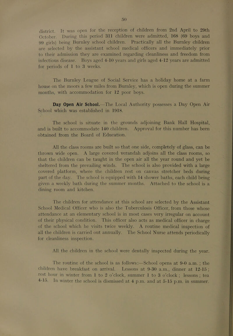 district. It was open for the reception of children from 2nd April to 29th October. During this period 311 children were admitted, 168 (69 boys and 99 girls) being Burnley school children. Practically all the Burnley children are selected by the assistant school medical officers and immediately prior to their admission they are examined regarding cleanliness and freedom from infectious disease. Boys aged 4-10 years and girls aged 4-12 years are admitted for periods of 1 to 3 weeks. The Burnley League of Social Service has a holiday home at a farm house on the moors a few miles from Burnley, which is open during the summer months, with accommodation for 12 poor boys. Day Open Air School.—The Local Authority possesses a Day Open Air School which was established in 1918. The school is situate in the grounds adjoining Bank Hall Hospital, and is built to accommodate 140 children. Approval for this number has been obtained from the Board of Education. All the class rooms are built so that one side, completely of glass, can be thrown wide open. A large covered verandah adjoins all the class rooms, so that the children can be taught in the open air all the year round and yet be sheltered from the prevailing winds. The school is also provided with a large covered platform, where the children rest on canvas stretcher beds during part of the day. The school is equipped with 14 .shower baths, each child being given a weekly bath during the summer months. Attached to the school is a dining room and kitchen. The children for attendance at this school arc selected by the Assistant School Medical Officer who is also the Tuberculosis Officer, from those whose attendance at an elementary school is in most cases very irregular on account of their physical condition. This officer also acts as medical officer in charge of the school which he visits twice weekly. A routine medical inspection of all the children is carried out annually. The School Nurse attends periodically for cleanliness inspection. All the children in the school were dentally inspected during the year. The routine of the school is as follows:—School opens at 9-0 a.m. ; the children have breakfast on arrival. Lessons at 9-30 a.m., dinner at 12-15 ; rest hour in winter from 1 to 2 o’clock, summer 1 to 3 o’clock ; lessons ; tea 4-15. In winter the school is dismissed at 4 p.m. and at 5-15 p.m. in summer.