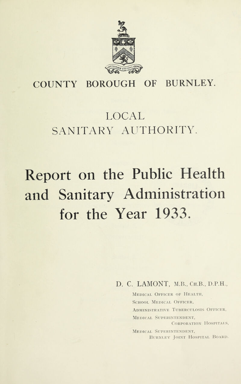 COUNTY BOROUGH OF BURNLEY. LOCAL SANITARY AUTHORITY. Report on the Public Health and Sanitary Administration for the Year 1933, D. C. LAMONT, M.B., Ch.b., D.P.H., Medical Officer of LIealth, School Medical Officer, Administrative Tuberculosis Officer, Medical Superintendent, Corporation Hospttai.s, Medical Superintendent, Burnley Joint Hospital Board.