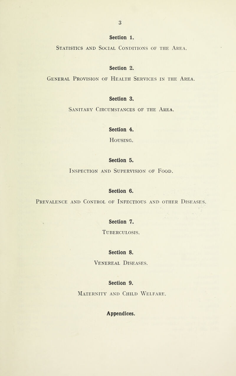 Section 1. Statistics and Social Conditions of the Area. Section 2. General Provision of Health Services in the Area. Section 3. Sanitary Circumstances of the Area. Section 4. Housing. Section 5. Inspection and Supervision of Food. Section 6. Prevalence and Control of Infectious and other Diseases. Section 7. Tuberculosis. Section 8. Venereal Diseases. Section 9. Maternity and Child Welfare. Appendices.