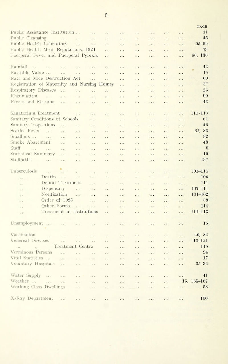 PAGE Public Assistance Institution ... ... ... ... ... ... ... ... 31 Public Cleansing ... ... ... ... ... ... ... ... ... 45 Public Health Laboratory ... ... ... ... ... ... ... ... 95-99 Public Health i\leat Regulations, 1924 ... ... ... ... ... ... 73 Puerperal Fever and Puerperal Pyrexia ... ... ... ... ... ... 86, 136 Rainfall ... ... ... ... ... ... ... ... ... ... ... 43 Rateable Value ... ... ... ... ... ... ... ... ... ... 15 Rats and Mice Destruction Act ... ... ... ... ... ... ... 60 Registration of Maternity and Nursing Homes ... ... ... ... ... 37 Respiratory Diseases ... ... ... ... ... ... ... ... ... 23 Rheumatism ... ... ... ... ... ... ... ... ... ... 90 Rivers and Streams ... ... ... ... ... ... ... ... ... 43 .Sanatorium Treatment ... ... ... ... ... ... ... ... 111-113 Sanitary Conditions of Schools ... ... ... ... ... ... ... 61 Sanitary Inspections ... ... ... ... ... ... ... ... ... 46 Scarlet Fever ... ... ... ... ... ... ... ... ... ... 82, 83 Smallpox ... ... ... ... ... ... ... ... ... ... ... 82 Smoke Abatement ... ... ... ... ... ... ... ... ... 48 Staff ... ... ... ... ... ... ... ... ... ... ... 8 Statistical Summary ... ... ... ... ... ... ... ... ... 10 Stillbirths ... ... ... ... ... ... ... ... ... ... 137 Tuberculosis ... *... ... ... ... ... ... ... ... 101-114 ,, Deaths ... ... ... ... ... ... ... ... ... 106 ,, Dental Treatment ... ... ... ... ... ... ... Ill ,, Dispensary ... ... ... ... ... ... ... ... 107-111 ,, Notification ... ... ... ... ... ... ... ... 101-102 ,, Order of 1925 ... ... ... ... ... ... ... (9 ,, Other Forms ... ... ... ... ... ... ... ... 114 Treatment in Institutions ... ... ... ... ... ... 111-113 L nemployment ... ... ... ... ... ... ... ... ... ... 15 X'accination ... ... ... ... ... ... ... ... 40, 82 \'enercal Diseases ... ... ... ... ... ... ... ... ... 115-121 ,, ,, Treatment Centre ... ... ... ... ... ... 115 \'erminous Persons ... ... ... ... ... ... ... ... ... 94 \'ital Statistics ... ... ... ... ... ... ... ... ... ... 17 \'oluntary Hospitals ... ... ... ... ... ... ... ... ... 35-36 Water Supply ... ... ... ... ... ... ... ... ... ... 41 Weather ... ... ... ... ... ... ... ... ... ... 15, 165—167 Working (dass JJwellings ... ... ... ... ... ... ... ... 58 X-Hay Department 100