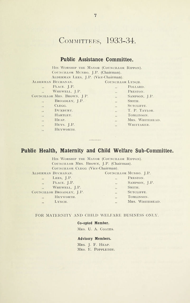 Committees^ 1933-34. Public Assistance Committee. Ills Worship the Mayor (Councillor Rippon). Councillor Munro, J.P. (Chairman). Alderman Lees, J.P. (Vice-Chairman). Alderman Buchanan. ,, Place. J.P. ,, Whewell, J.P. Councillor Mrs. Brown, J.P. ,, Broadlp:y, J.P. ,, Clegg. ,, Duxbury. ,, Hartley. ,, Heap. ,, Heys. J.P. ,, Heyworth. Councillor Lynch. ,, Pollard. ,, Preston. ,, Sampson, J.P. ,, Smith. ,, Sutcliffe. ,, T. P. Taylor. ,, Tomlinson. ,, Mrs. Whitehead. ,, Whittaker. Public Health, Maternity and Child Welfare Sub-Committee. His Worship the Mayor (Councillor Rippon). Councillor Mrs. Brown, J.P. (Chairman). Councillor Clegg (Vice-Chairman). Alderman Buchanan. ,, Lees, J.P. ,, Place. J.P. ,, Whewell, J.P. Councillor Broadley, J.P. ,, Heyworth. ,, Lynch. Councillor Munro. J.P. ,, Preston. ,, Sampson, J.P. ,, Smith. ,, Sutcliffe. ,, Tomlinson. ,, Mrs. Whitehead. FOR MATERNITY AND CHILD WELFARE BUSINESS ONLY. Co-opted Member. Mrs. U. a. Coates. Advisory Members. Mrs. J. F. Heap. Mrs. E. Poppleton.