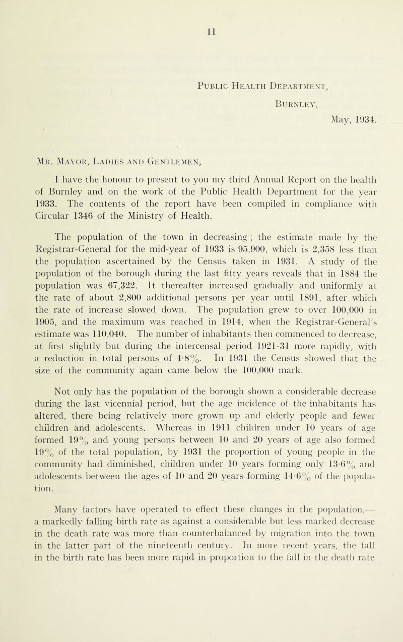 Public Health Department, Burnley, May, 11)34, Mr. Mayor, Ladies and Gentlemen, I have the honour to present to you my third Annual Report on the health of Burnley and on the work of the Public Health Department for the year 1933. The contents of the report have been compiled in compliance with Circular 1346 of the Ministry of Health. The population of the town in decreasing ; the estimate made by the Registrar-General for the mid-year of 1933 is 95,900, which is 2,358 less than the population ascertained by the Census taken in 1931. A study of the population of the borough during the last hfty years reveals that in 1884 the population was 67,322. It thereafter increased gradually and uniformly at the rate of about 2,800 additional persons per year until 1891, after which the rate of increase slowed down. The population grew to over 100,000 in 1905, and the maximum was reached in 1914, when the Registrar-General’s estimate was 110,040. The number of inhabitants then commenced to decrease, at hrst slightly but during the intercensal period 1921-31 more rapidly, with a reduction in total persons of 4-8%. In 1931 the Census showed that the size of the community again came below the 100,000 mark. Not only has the population of the borough shown a considerable decrease during the last vicennial period, but the age incidence of the inhabitants has altered, there being relativel}^ more grown up and elderly people and fewer children and adolescents. Whereas in 1911 children under 10 years of age formed 19% and young persons between 10 and 20 years of age also formed 19% of the total population, by 1931 the proportion of young people in the community had diminished, children under 10 years forming only 13-6% and adolescents between the ages of 10 and 20 years forming 14-6% of the popula- tion. Many factors have operated to effect these changes in the population,— a markedly falling birth rate as against a considerable but less marked decrease in the death rate was more than counterbalanced by migration into the town in the latter part of the nineteenth century. In more recent years, the fall in the birth rate has been more rapid in proportion to the fall in the death rate