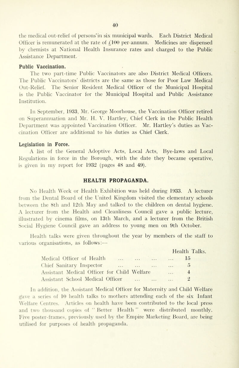 the medicid out-relief of persons*in six municipal wards. Each District Medical Officer is remunerated at the rate of ;^d00 per annum. Medicines are dispensed by chemists at Xatiomd Health Insurance rates and charged to the Public Assistance Department. Public Vaccination. The two part-time Public \diccinators are also District Medical Officers, riie Public \’accinators’ districts are the same as those for Poor Law Medical Out-Relief. The Senior Resident Medical Officer of the Municipal Hospital is the Public \diccinator for the Municipal Hospital and Public Assistance Institution. In September, 1933, ^Ir. George Moorhouse, the Vaccination Officer retired on Superannuation and ^Ir. H. Hartley, Chief Clerk in the Public Health Department was appointed Vaccination Officer. Mr. Hartley’s duties as Vac- cination Officer are additional to his duties as Chief Clerk. Legislation in Force. A list of the General Adoptive Acts, Local Acts, Bye-laws and Local Regulations in force in the Borough, with the date they became operative, is given in my report for 1932 (pages 48 and 49). HEALTH PROPAGANDA. Xo Health WTek or Health Exhibition was held during 1933. A lecturer from the Dental Board of the Lhiited Kingdom visited the elementary schools between the 8th and 12th IMa}^ and talked to the children on dental hygiene. A lecturer from the Health and Cleanliness Council gave a public lecture, illustrated by cinema films, on 13th March, and a lecturer from the British Social Hygiene Council gave an address to young men on 9th October. Health talks were given throughout the year by members of the staff to \arious organisations, as follows:— Health Talks. Medical Officer of Health ... ... ... ... 15 bhief Sanitary lns})ector ... ... ... ... 5 Assistant Medical Officer for Child Welfare ... 4 Assistant School Medical Officer ... ... ... 2 In adrlition, the Assistant Medical Officer for Maternity and Child Welfare '/a\c a >erics of 10 healtli talks to mothers attending each of the six Infant Wf-lfare < f-ntre-. Arlirkts on h(;allh have been contributed to the local press and two tliou'.aiul f;o))i{;s of “ l>etter Health” were distributed mouthly. hive |)0'ter-frame^, pre\'iously used by the lui)j>ire Marketing P>oa.rd, are being utilised for jmr]>o^es ol health pioj>aganda.