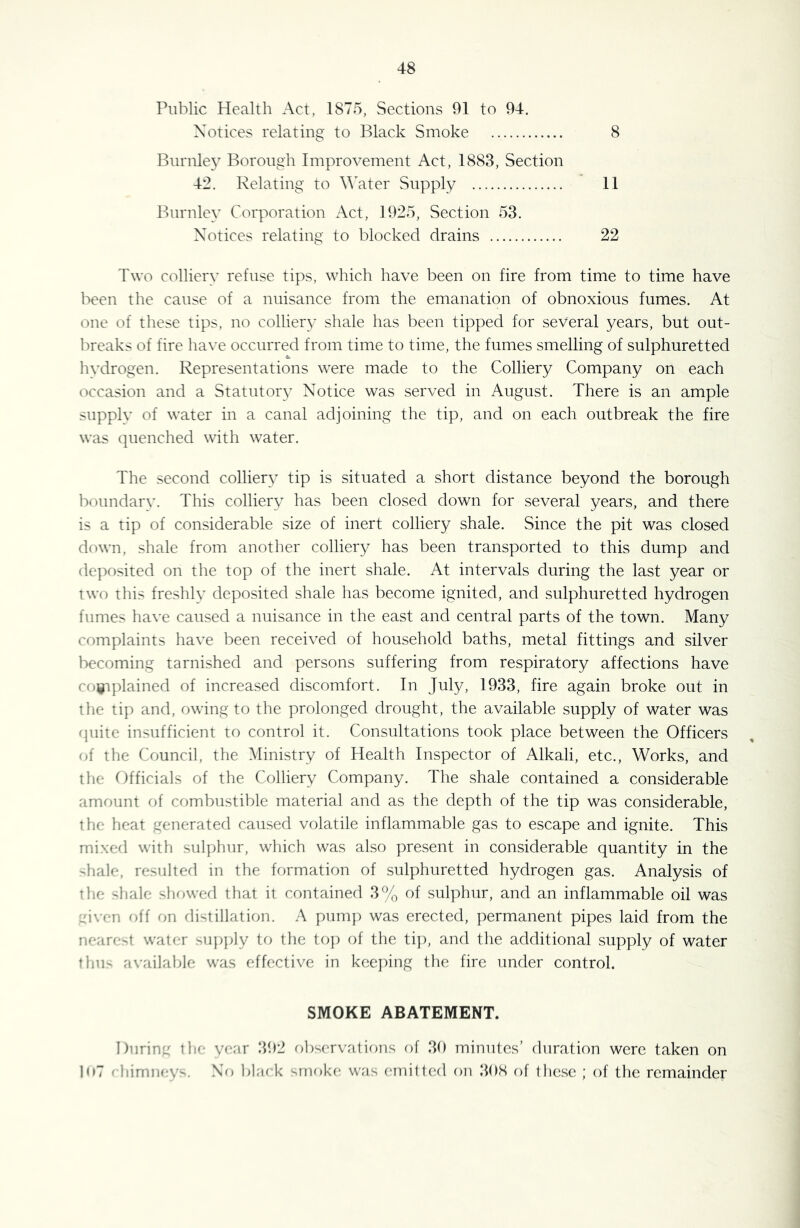 Public Health Act, 1875, Sections 91 to 94. Notices relating to Black Smoke 8 Bnrnle}’ Borough Improvement Act, 1883, Section 42. Relating to Water Supply 11 Burnley Corporation Act, 1925, Section 53. Notices relating to blocked drains 22 Two colliery refuse tips, which have been on fire from time to time have been the cause of a nuisance from the emanation of obnoxious fumes. At one of these tips, no colliery shale has been tipped for several years, but out- breaks of fire have occurred from time to time, the fumes smelling of sulphuretted hvdrogen. Representations were made to the Colliery Company on each occasion and a Statutory Notice was served in August. There is an ample supply of water in a canal adjoining the tip, and on each outbreak the fire was quenched with water. The second colliery tip is situated a short distance beyond the borough boundary. This colliery has been closed down for several years, and there is a tip of considerable size of inert colliery shale. Since the pit was closed down, shale from another colliery has been transported to this dump and dejwsited on the top of the inert shale. At intervals during the last year or two this freshly deposited shale has become ignited, and sulphuretted hydrogen fumes ha\'e caused a nuisance in the east and central parts of the town. Many complaints have been received of household baths, metal fittings and silver becoming tarnished and persons suffering from respiratory affections have coigiplained of increased discomfort. In July, 1933, fire again broke out in the tip and, owing to the prolonged drought, the available supply of water was rpiite insufficient to control it. Consultations took place between the Officers of the Council, the Ministry of Health Inspector of Alkali, etc.. Works, and the Officials of the Colliery Company. The shale contained a considerable amount of combustible material and as the depth of the tip was considerable, the heat generated caused volatile inflammable gas to escape and ignite. This mixed with sulphur, which was also present in considerable quantity in the -hale, resulted in the formation of sulphuretted hydrogen gas. Analysis of the shale showed that it contained 3% of sulphur, and an inflammable oil was :.Mven off on distillation. A pump was erected, permanent pipes laid from the nearest water su})])ly to the to]) of the ti]), and the additional supply of water thu- available was effective in keejhng the fire under control. SMOKE ABATEMENT. During the year !192 observations of 39 minutes’ duration were taken on loT rliimneys. .Nr) l)ljick smoke was (atiittc^d on 308 of these ; of the remainder