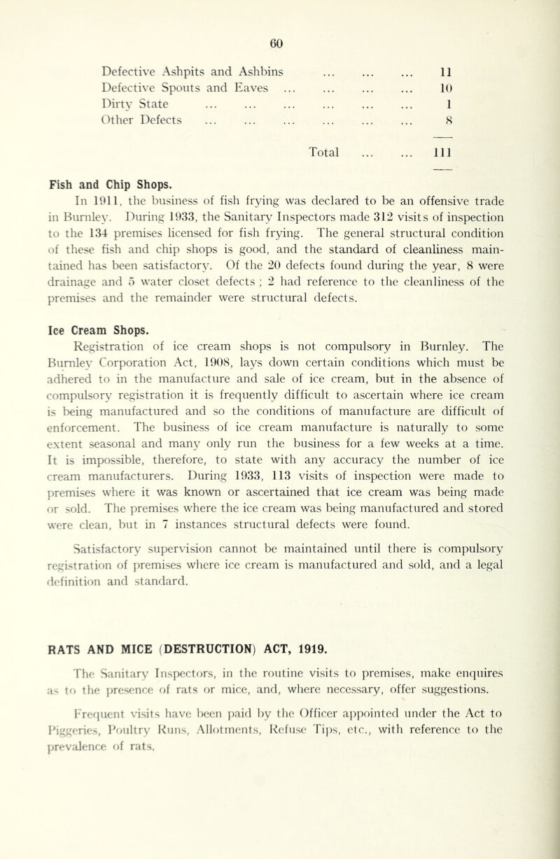 Defective Ashpits and Ashbins Defective Spouts and Eaves Dirty State Other Defects 11 10 1 8 Total 111 Fish and Chip Shops. In 1911, the business of fish frying was declared to be an offensive trade in Burnley. During 1933, the Sanitary Inspectors made 312 visits of inspection to the 134 premises licensed for fish frying. The general structural condition of these fish and chip shops is good, and the standard of cleanliness main- tained has been satisfactory. Of the 20 defects found during the year, 8 were drainage and 5 water closet defects ; 2 had reference to the cleanliness of the premises and the remainder were structural defects. Ice Cream Shops. Registration of ice cream shops is not compulsory in Burnley. The Burnlev Corporation Act, 1908, lays down certain conditions which must be adhered to in the manufacture and sale of ice cream, but in the absence of compulsory registration it is frequently difficult to ascertain where ice cream is being manufactured and so the conditions of manufacture are difficult of enforcement. The business of ice cream manufacture is naturally to some extent seasonal and many only run the business for a few weeks at a time. It is impossible, therefore, to state with any accuracy the number of ice cream manufacturers. During 1933, 113 visits of inspection were made to premises where it was known or ascertained that ice cream was being made or sold. The premises where the ice cream was being manufactured and stored were clean, but in 7 instances structural defects were found. Satisfactory supervision cannot be maintained until there is compulsory registration of premises wliere ice cream is manufactured and sold, and a legal rl(‘finiti()n and standard. RATS AND MICE (DESTRUCTION) ACT, 1919. 4‘he Sanitary Inspectors, in the routine visits to premises, make enquires a- to the ])resence of rats or mice, and, where necessary, offer suggestions. I-'requent visits have been j)aid by the Officer ap{)ointcd under the Act to Pig'ierir:^, I^uiltry Kuns, .Mlotments, I'^efuse Ti])s, etc., with reference to the prevalence of rats.