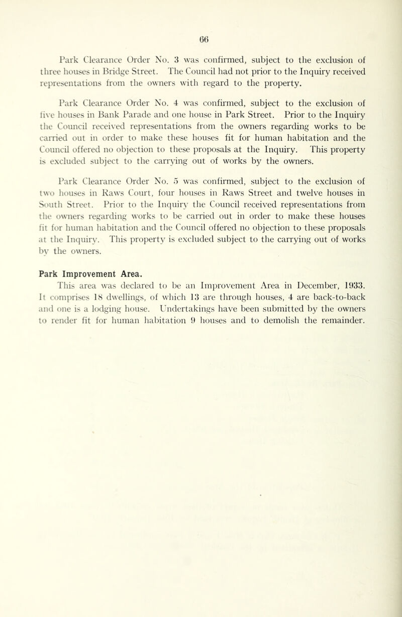 06 Park Clearance Order No. 3 was confirmed, subject to the exclusion of three houses in Bridge Street. The Council had not prior to the Inquiry received representations from the owners with regard to the property. Park Clearance Order No. 4 was confirmed, subject to the exclusion of five houses in Bank Parade and one house in Park Street. Prior to the Inquiry the Council recei\'ed representations from the owners regarding works to be carried out in order to make these houses fit for human habitation and the Council offered no objection to these proposals at the Inquiry. This property is excluded subject to the carrying out of works by the owners. Park Clearance Order No. 5 was confirmed, subject to the exclusion of two houses in Raws Court, four houses in Raws Street and twelve houses in South Street. Prior to the Inquiry the Council received representations from the owners regarding works to be carried out in order to make these houses fit for human habitation and the Council offered no objection to these proposals at the Inquiry. This property is excluded subject to the carrying out of works by the owners. Park Improvement Area. This area was declared to be an Improvement Area in December, 1933. It comprises IS dwellings, of which 13 are through houses, 4 are back-to-back and one is a lodging house. Undertakings have been submitted by the owners to render fit for human liabitation 9 houses and to demolish the remainder.