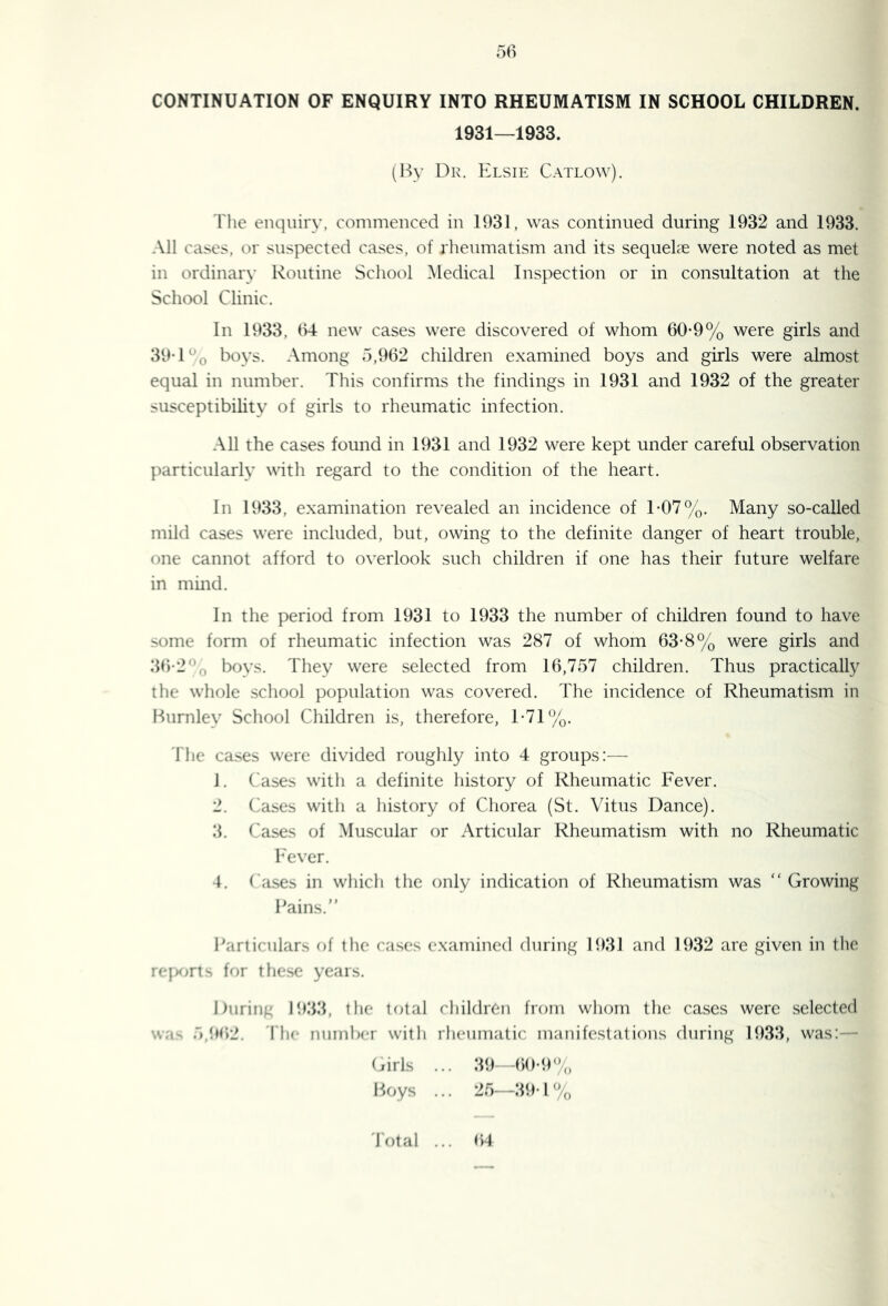 50 CONTINUATION OF ENQUIRY INTO RHEUMATISM IN SCHOOL CHILDREN. 1931—1933. (I^y Dk. Elsie Catlow). riie enquiry, commenced in 1931, was continued during 1932 and 1933. All cases, or suspected cases, of rheumatism and its sequehe were noted as met in ordinary Routine School Medical Inspection or in consultation at the School Clinic. In 1933, 04 new cases were discovered of whom 00-9% were girls and 39-1boys. Among 5,902 children examined boys and girls were almost equal in number. This confirms the findings in 1931 and 1932 of the greater susceptibility of girls to rheumatic infection. All the cases found in 1931 and 1932 were kept under careful observation particularly with regard to the condition of the heart. In 1933, examination revealed an incidence of T07%. Many so-called mild cases were included, but, owing to the definite danger of heart trouble, one cannot afford to overlook such children if one has their future welfare in mind. In the period from 1931 to 1933 the number of children found to have some form of rheumatic infection was 287 of whom 63-8% were girls and 39-2*^0 bovs. They were selected from 16,757 children. Thus practically the whole school population was covered. The incidence of Rheumatism in Burnley School Children is, therefore, T71%. 'I'he cases were divided roughly into 4 groups:— J. Cases with a definite history of Rheumatic Fever. 2. Cases with a history of Chorea (St. Vitus Dance). 3. Cases of Muscular or Articular Rheumatism with no Rheumatic Fever. 4. ('ases in which the only indication of Rheumatism was “ Growing Bains. I\articular.s of the cases examined during 193J and 1932 are given in the reix>rt^ for the.se years. During 1933, the total children from whom the cases were selected wa. 5,l»fi2. 'I'lic number with rheumatic manifestations during 1933, was:— (drls ... 39—60-9% Boys ... 25—39-1% 'I'otal ... t)4