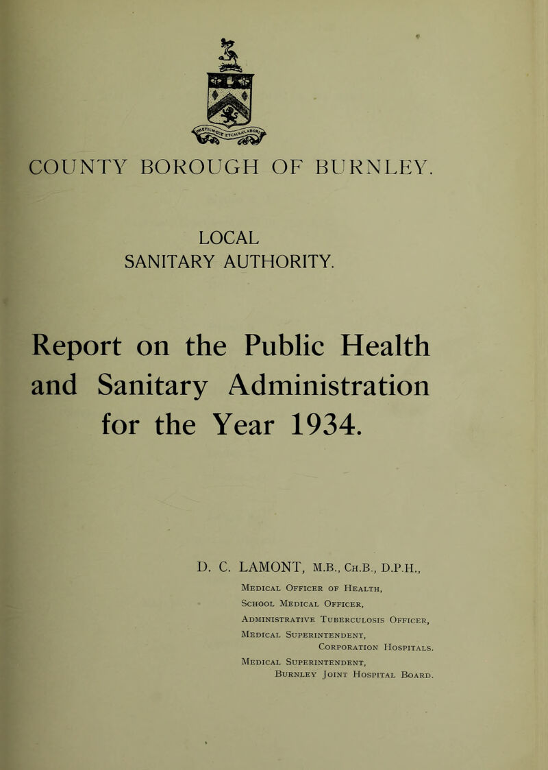 COUNTY BOROUGH OF BURNLEY. LOCAL SANITARY AUTHORITY. Report on the Public Health and Sanitary Administration for the Year 1934. D. C. LAMONT, M.B., Ch.B., D.P.H., Medical Officer of Health, School Medical Officer, Administrative Tuberculosis Officer, Medical Superintendent, Corporation Hospitals. Medical Superintendent, Burnley Joint Hospital Board.