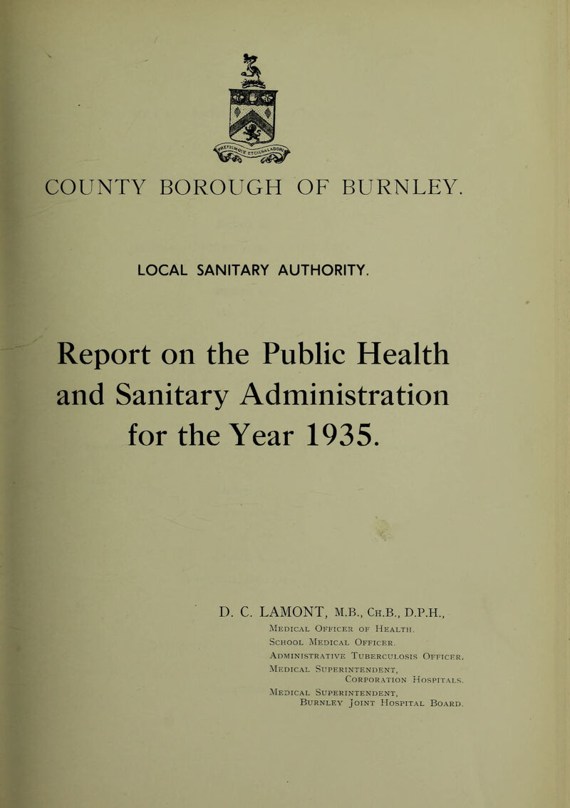 r COUNTY BOROUGH OF BURNLEY. LOCAL SANITARY AUTHORITY, Report on the Public Health and Sanitary Administration for the Year 1935. D. C. LAMONT, M.B., Ch.B., D.P.H., Medical Officer of Health. School Medical Officer. Administrative Tuberculosis Officer. Medical Superintendent, Corporation Hospitals. Medical Superintendent, Burnley Joint Hospital Board.
