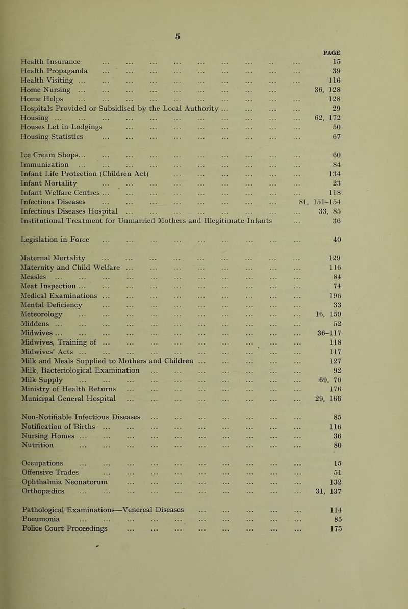 Health Insurance PAGE 15 Health Propaganda ' 39 Health Visiting ... 116 Home Nursing ... 36, 128 Home Helps 128 Hospitals Provided or Subsidised by the Local Authority ... 29 Housing ... 62, 172 Houses Let in Lodgings 50 Housing Statistics 67 Ice Cream Shops... 60 Immunization 84 Infant Life Protection (Children Act) 134 Infant Mortality 23 Infant Welfare Centres ... 118 Infectious Diseases 81, 151-154 Infectious Diseases Hospital 33, 85 Institutional Treatment for Unmarried Mothers and Illegitimate Infants 36 Legislation in Force 40 Maternal Mortality 129 Maternity and Child \Velfare ... 116 Measles 84 Meat Inspection ... 74 Medical Examinations ... 196 Mental Deficiency 33 Meteorology 16, 159 Middens ... 52 Midwives ... 36-117 Midwives, Training of ... 118 Midwives’ Acts ... 117 Milk and Meals Supplied to Mothers and Children 127 Milk, Bacteriological Examination 92 Milk Supply 69, 70 Ministry of Health Returns 176 Municipal General Hospital 29, 166 Non-Notifiable Infectious Diseases 85 Notification of Births ... 116 Nursing Homes ... 36 Nutrition 80 Occupations 15 Offensive Trades 51 Ophthalmia Neonatorum 132 Orthopjedics 31, 137 Pathological Examinations—Venereal Diseases 114 Pneumonia 85 Police Court Proceedings 175