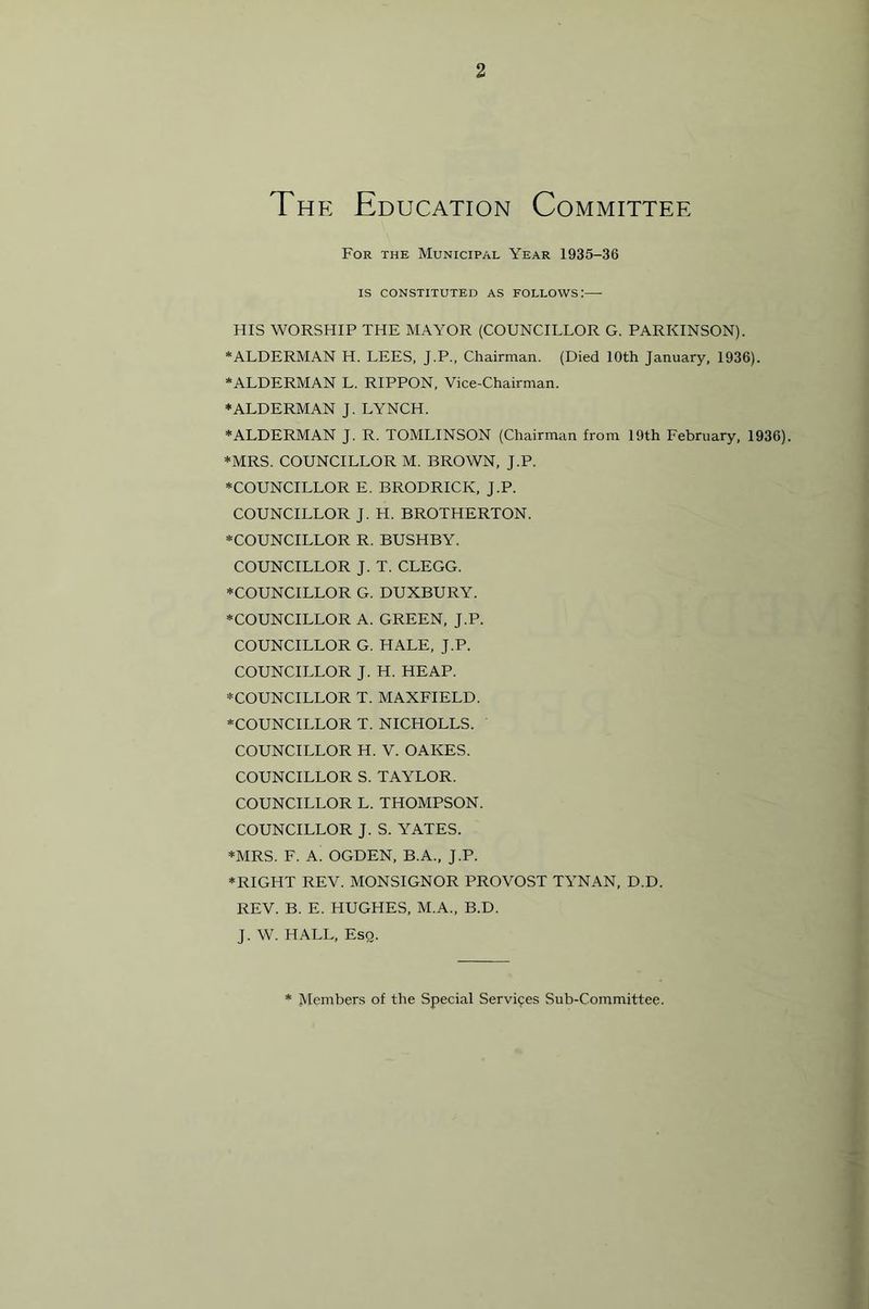 The Education Committee For the Municipal Year 1935-36 IS CONSTITUTED AS FOLLOWS: HIS WORSHIP THE MAYOR (COUNCILLOR G. PARKINSON). *ALDERMAN H. LEES, J.P., Chairman. (Died 10th January, 1936). ‘ALDERMAN L. RIPPON, Vice-Chairman. ‘ALDERMAN J. LYNCH. ‘ALDERMAN J. R. TOMLINSON (Chairman from 19th February, 1936). ‘MRS. COUNCILLOR M. BROWN, J.P. ‘COUNCILLOR E. BRODRICK, J.P. COUNCILLOR J. H. BROTHERTON. ‘COUNCILLOR R. BUSHBY. COUNCILLOR J. T. CLEGG. ‘COUNCILLOR G. DUXBURY. ‘COUNCILLOR A. GREEN, J.P. COUNCILLOR G. HALE, J.P. COUNCILLOR J. H. HEAP. ‘COUNCILLOR T. MAXFIELD. ‘COUNCILLOR T. NICHOLLS. COUNCILLOR H. V. OAKES. COUNCILLOR S. TAYLOR. COUNCILLOR L. THOMPSON. COUNCILLOR J. S. YATES. ‘MRS. F. A. OGDEN, B.A., J.P. ‘RIGHT REV. MONSIGNOR PROVOST TYNAN, D.D. REV. B. E. HUGHES, M.A., B.D. J. W. HALL, Esq. Members of the Special Servi9es Sub-Committee.