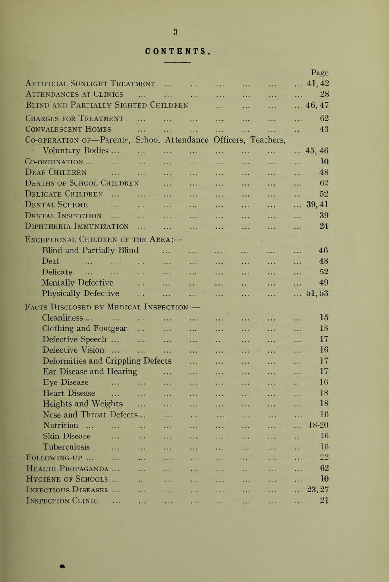 C ONTENTS . Page Artificial Sunlight Treatment 41, 42 Attendances at Clinics 28 Blind and Partially Sighted Children 46, 47 Charges eor Treatment 62 Convalescent Homes 43 Co-operation of—Parents, School Attendance Officers, Teachers, Voluntary Bodies... ... ... ... ... ... ... ... 45, 46 Co-ordination 10 Deaf Children 48 Deaths of School Children 62 Delicate Children 52 Dental Scheme 39,41 Dental Inspection 39 Diphtheria Immunization 24 Exceptional Children of the Area:— Blind and Partially Blind ... ... ... ... ... ... 46 Deaf ... ... ... ... ... ... ... ... ... 48 Delicate ... ... ... ... ... ... ... ... ... 52 Mentally Defective ... ... .. ... ... ... ... 49 Physically Defective ... ... .. ... ... ... ... 51,53 Facts Disclosed by Medical Inspection ;— Cleanliness... ... ... ... ... ... ... ... ... 15 Clothing and Footgear ... ... ... ... ... ... ... 18 Defective Speech ... ... ... ... .. ... ... ... 17 Defective Vision ... ... ... ... ... ... ... ... 16 Deformities and Crippling Defects ... ... ... ... ... 17 Ear Disease and Hearing ... ... ... ... ... ... 17 Eye Disease ... ... ... ... ... ... ... ... 16 Heart Disease ... ... ... ... ... ... ... ... 18 Heights and Weights 18 Nose and Throat Defects... ... ... ... ... ... ... 16 Nutrition ... 18-20 Skin Disease ... ... ... ... ... ... ... ... 16 Tuberculosis ... ... ... ... ... ... ... ... 16 Following-up 22 Health Propaganda 62 Hygiene of Schools 10 Infectious Diseases 23, 27 Inspection Clinic ... 21