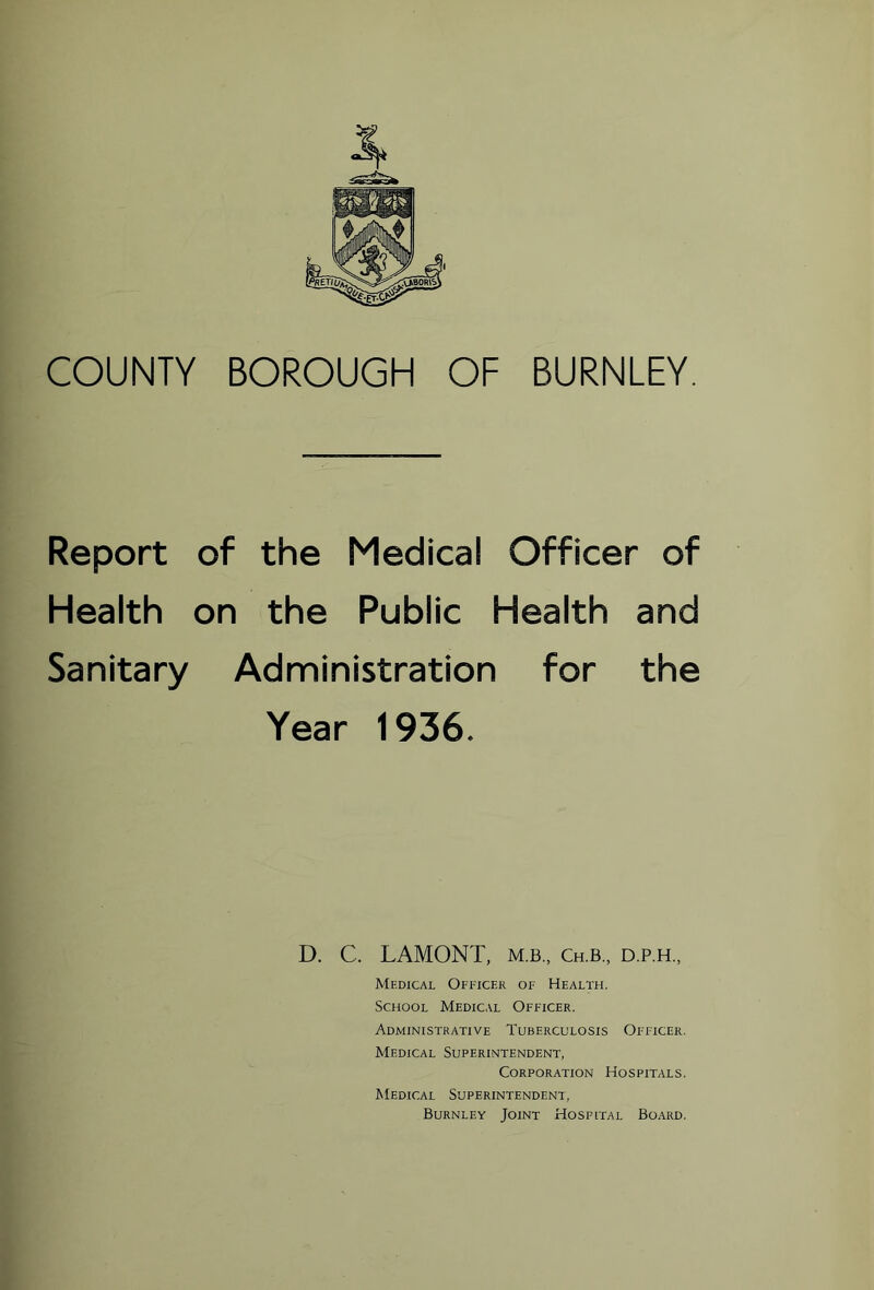 COUNTY BOROUGH OF BURNLEY. Report of the Medical Officer of Health on the Public Health and Sanitary Administration for the Year 1936. D. C. LAMONT, m.b,, Ch.b,, d.p.h., Medical Ofeicer of Health. School Medical Officer. Administrative Tuberculosis Officer. Medical Superintendent, Corporation Hospitals. AIedical Superintendent, Burnley Joint Hospital Board.
