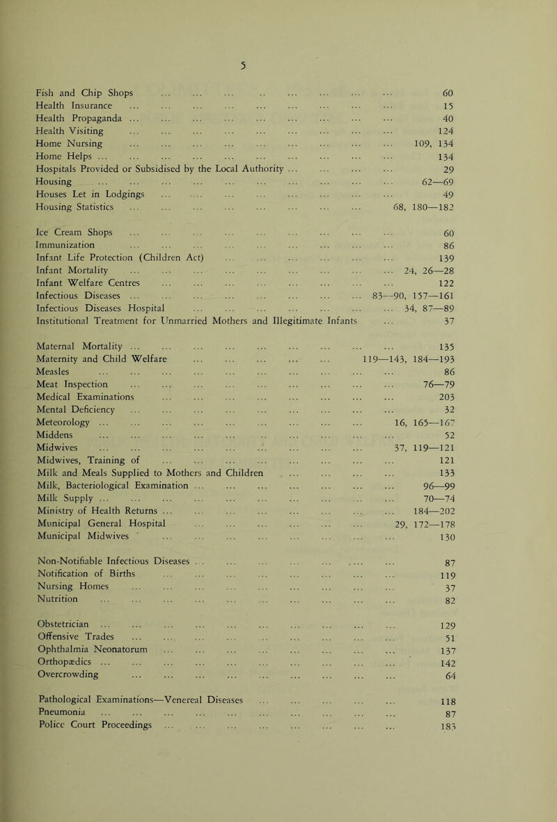 Fish and Chip Shops Health Insurance Health Propaganda ... Health Visiting Home Nursing Home Helps ... Hospitals Provided or Subsidised by the Local Authority Housing Houses Let in Lodgings Housing Statistics 68, 60 15 40 124 109, 134 134 29 62—69 49 180—182 Ice Cream Shops Immunization Infant Life Protection (Children Act) Infant Mortality Infant Welfare Centres Infectious Diseases ... Infectious Diseases Hospital Institutional Treatment for linmarried Mothers and Illegitimate Infant 60 86 139 ... 24, 26—28 122 83—90, 157—161 ... 34, 87—89 37 Maternal Mortality ... Maternity and Child Welfare Measles Meat Inspection Medical Examinations Mental Deficiency Meteorology ... Middens Midwives Midwives, Training of Milk and Meals Supplied to Mothers and Children Milk, Bacteriological Examination Milk Supply ... Ministry of Health Returns ... Municipal General Hospital Municipal Midwives 135 119—143, 184—193 86 76—79 203 32 16, 165—167 52 37, 119—121 121 133 96—99 70—74 184—202 29, 172—178 130 Non-Notifiable Infectious Diseases Notification of Births Nursing Homes Nutrition 87 119 37 82 Obstetrician Offensive Trades Ophthalmia Neonatorum Orthopaedics ... Overcrowding 129 51 137 142 64 Pathological Examinations—Venereal Diseases Pneumonia Police Court Proceedings 118 87 183
