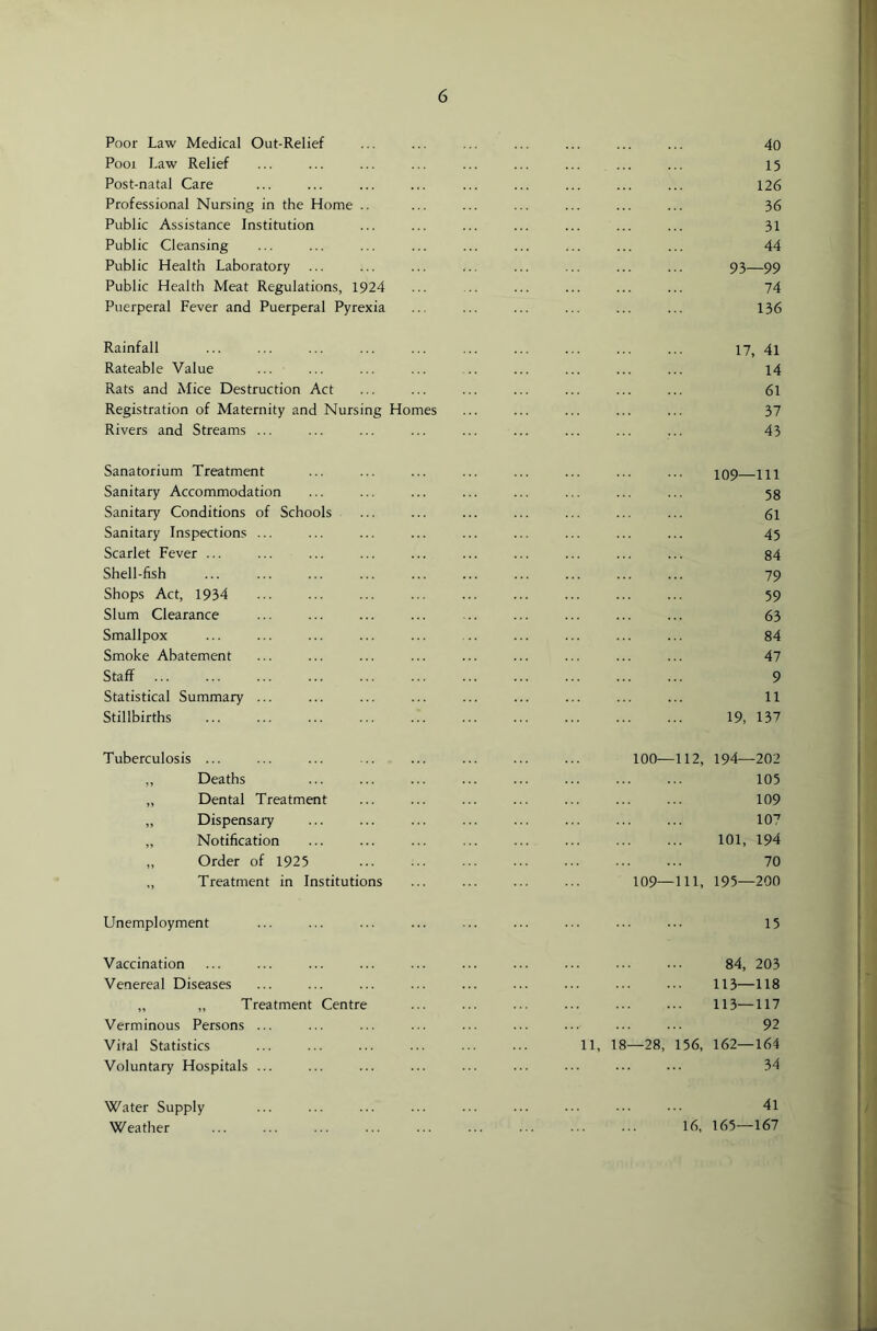 Poor Law Medical Out-Relief ... ... ... ... ... ... ... 40 Pool Law Relief ... ... ... ... ... ... ... ... ... 15 Post-natal Care ... ... ... ... ... ... ... ... ... 126 Professional Nursing in the Home .. ... ... ... ... ... ... 36 Public Assistance Institution ... ... ... ... ... ... ... 31 Public Cleansing ... ... ... ... ... ... ... ... ... 44 Public Health Laboratory ... ... ... ... ... ... ... ... 93—99 Public Health Meat Regulations, 1924 ... .. ... ... ... ... 74 Puerperal Fever and Puerperal Pyrexia ... ... ... ... ... ... 136 Rainfall ... ... ... ... ... ... ... ... ... ... 17, 4l Rateable Value ... ... ... ... .. ... ... ... ... 14 Rats and Mice Destruction Act ... ... ... ... ... ... ... 61 Registration of Maternity and Nursing Homes ... ... ... ... ... 37 Rivers and Streams ... ... ... ... ... ... ... ... ... 43 Sanatorium Treatment ... ... ... ... ... ... ... ... io9 111 Sanitary Accommodation ... ... ... ... ... ... ... ... 53 Sanitary Conditions of Schools ... ... ... ... ... ... ... 61 Sanitary Inspections ... ... ... ... ... ... ... ... ... 45 Scarlet Fever ... ... ... ... ... ... ... ... ... ... 84 Shell-fish ... ... ... ... ... ... ... ... ... ... 79 Shops Act, 1934 ... ... ... ... ... ... ... ... ... 59 Slum Clearance ... ... ... ... ... ... ... ... ... 63 Smallpox ... ... ... ... ... .. ... ... ... ... 84 Smoke Abatement ... ... ... ... ... ... ... ... ... 47 Staff ... ... ... ... ... ... ... ... ... ... ... 9 Statistical Summary ... ... ... ... ... ... ... ... ... 11 Stillbirths 19, 137 Tuberculosis ... ,, Deaths ,, Dental Treatment ,, Dispensary ,, Notification ,, Order of 1925 „ Treatment in Institutions 100—112, 194—202 105 109 107 101, 194 70 109—111, 195—200 Unemployment 15 Vaccination Venereal Diseases ,, „ Treatment Centre Verminous Persons ... Vital Statistics Voluntary Hospitals ... 84, 203 113—118 113—117 92 11, 18—28, 156, 162—164 34 Water Supply Weather 41 16, 165—167