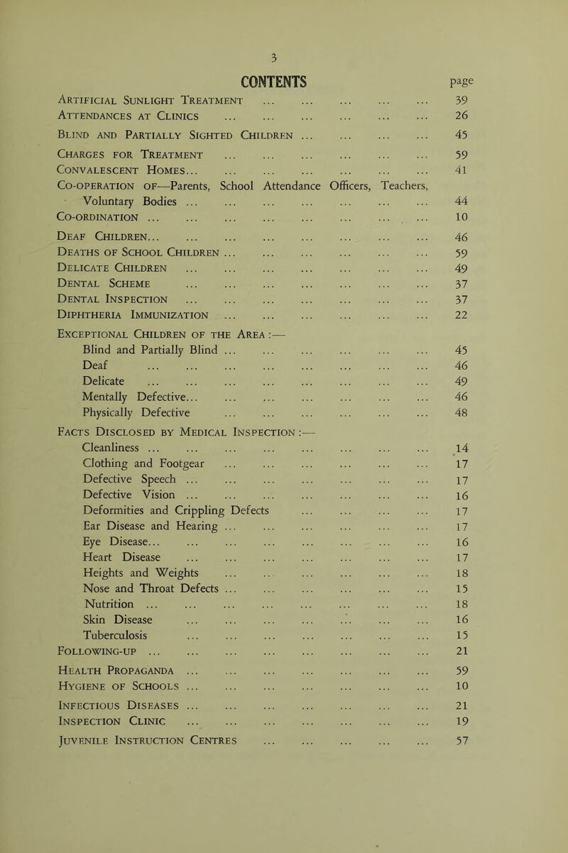 CONTENTS page Artificial Sunlight Treatment 39 Attendances at Clinics 26 Bllnd and Partially Sighted Children 45 Charges for Treatment 59 Convalescent Homes 4l Co-operation of—Parents, School Attendance Officers, Teachers, Voluntary Bodies ... ... ... ... ... ... ... 44 Co-ordination ... 10 Deaf Children 46 Deaths of School Children 59 Delicate Children 49 Dental Scheme 37 Dental Inspection 37 Diphtheria Immunization 22 Exceptional Children of the Area :— Blind and Partially Blind ... ... ... ... ... ... 45 Deaf ... ... ... ... ... ... ... ... 46 Delicate ... ... ... ... ... ... ... ... 49 Mentally Defective... ... ... ... ... ... ... 46 Physically Defective ... ... ... ... ... ... 48 Facts Disclosed by Medical Inspection :— Cleanliness ... ... ... ... ... ... ... ... 14 Clothing and Footgear ... ... ... ... ... ... 17 Defective Speech ... ... ... ... ... ... ... 17 Defective Vision ... ... ... ... ... ... ... 16 Deformities and Crippling Defects ... ... ... ... 17 Ear Disease and Hearing ... ... ... ... ... ... 17 Eye Disease... ... ... ... ... ... ... ... 16 Heart Disease ... ... ... ... ... ... ... 17 Heights and Weights ... .. ... ... ... ... 18 Nose and Throat Defects ... ... ... ... ... ... 15 Nutrition ... ... ... ... ... ... ... ... 18 Skin Disease ... ... ... ... ... ... ... 16 Tuberculosis ... ... ... ... ... ... ... 15 Following-up 21 Health Propaganda ... 59 Hygiene of Schools 10 Infectious Diseases 21 Inspection Clinic 19 Juvenile Instruction Centres 57