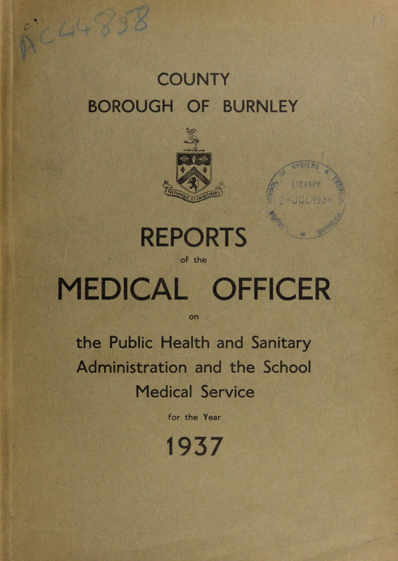 COUNTY BOROUGH OF BURNLEY REPORTS of the MEDICAL OFFICER on the Public Health and Sanitary Administration and the School Medical Service for the Year 1937