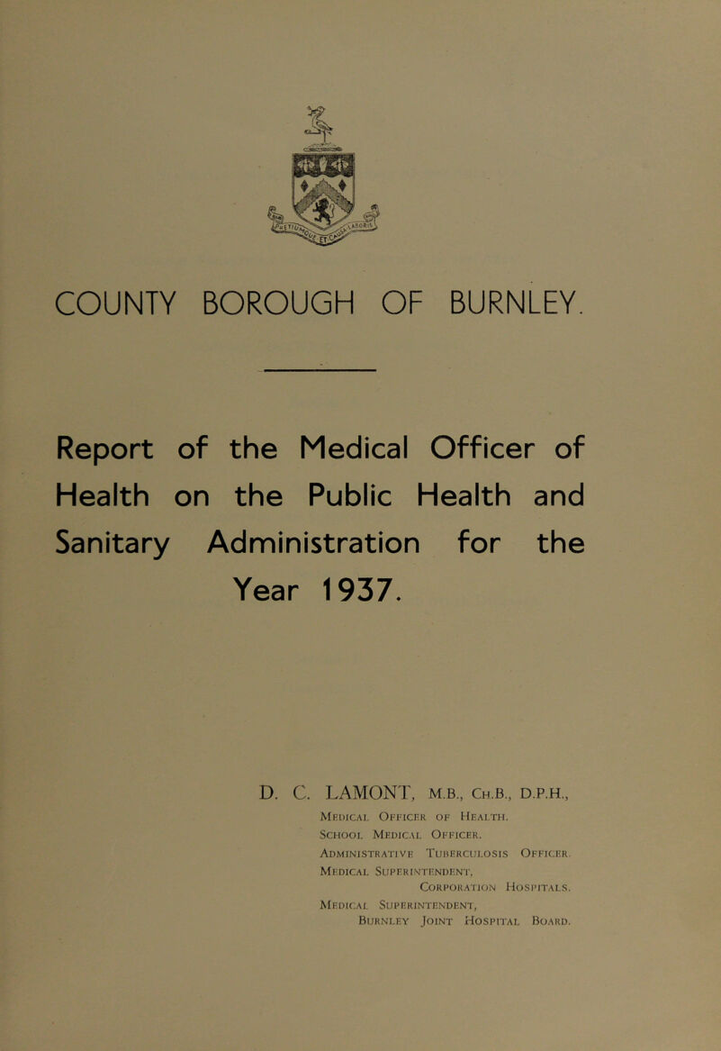 COUNTY BOROUGH OF BURNLEY. Report of the Medical Officer of Health on the Public Health and Sanitary Administration for the Year 1937. D. C. LAMONT, m.b., Ch.b., d.p.h., Medical Officer of Health. School Medical Officer. Administrative Tuberculosis Officer. Mi: Die A I. SU F ER INTE NDE NT, Corporation Hospitals. Medical Superintendent, Burnley Joint Hospital Board.