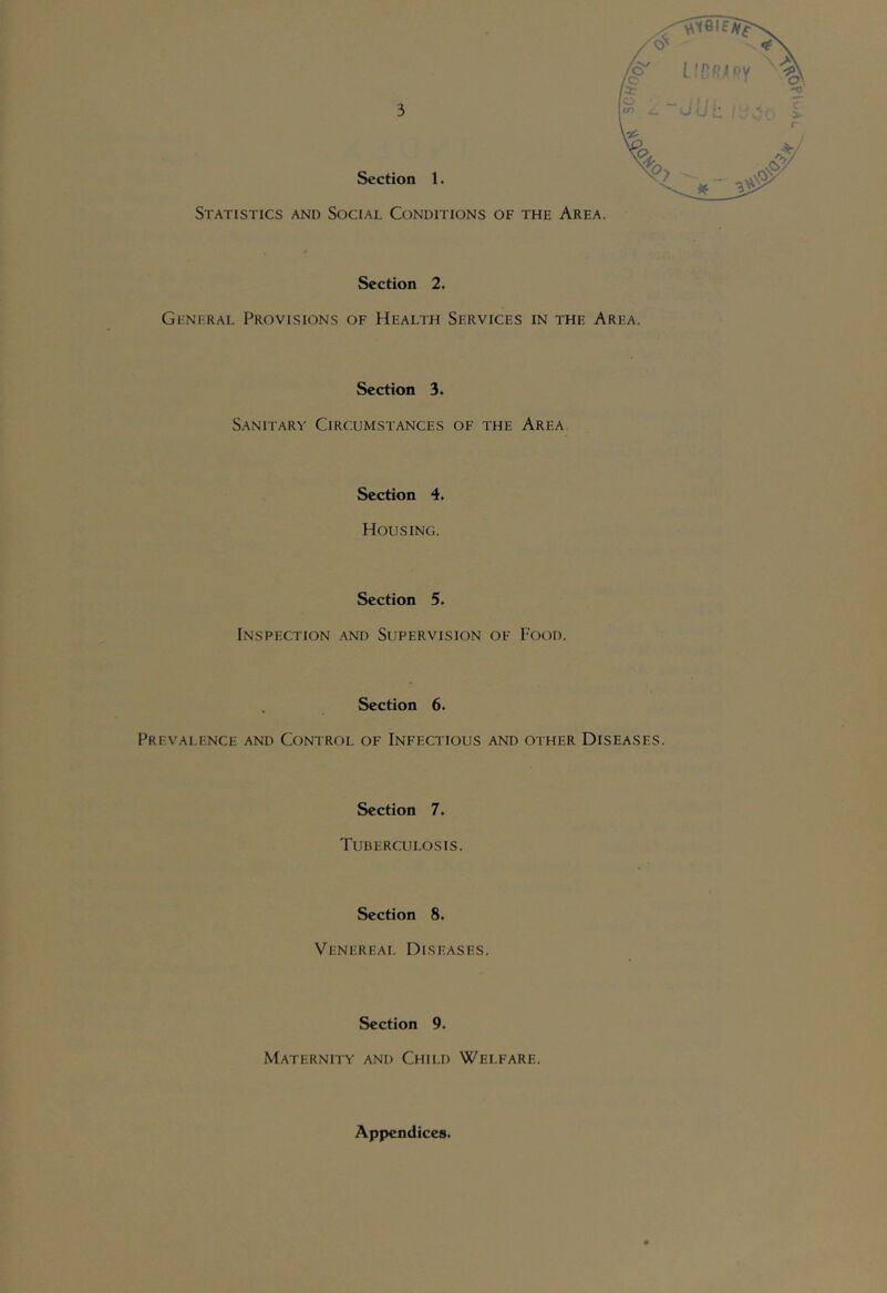 Section 2. Gi-Ni'RAL Provisions of Health Services in the Area. Section 3. Sanitary Circumstances of the Area Section 4. Housing. Section 5. Inspection and Supervision of Food. Section 6. Prevalence and Control of Infectious and other Diseases. Section 7. Tuberculosis. Section 8. Venereal Diseases. Section 9. Maternity and Child Welfare. Appendices.