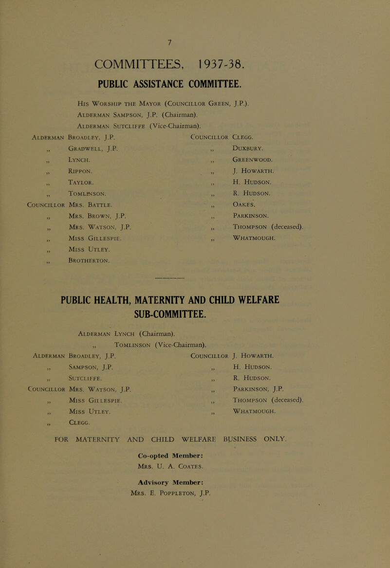 COMMITTEES, 1937-38. PUBLIC ASSISTANCE COMMITTEE. His Worship the Mayor (Councillor Green, J.P.)- Alderman Sampson, J.P. (Chairman). Alderman Sutcliffe (Vice-Chairman). Alderman Bro.adley, J.P. Councillor Clegg. Gradwell, J.P. )) Duxbury. »> Lynch. )} Greenwood. Rippon. J. Howarth. >> Taylor. )) H. Hudson. Tomlinson. >j R. Hudson. Councillor Mrs. Battle. )> Oakes. >> Mrs. Brown, J.P. Parkinson. >> Mrs. Watso.n, J.P. )> Thompson (deceased). Miss Gillespie. Whatmough. n Miss Utley. Brotherton. PUBLIC HEALTH, MATERNITY AND CHILD WELFARE SUB-COMMITTEE. Alderman Lynch (Chairman). „ Tomlinson (Vice-Chairman). Alderman Broadley, J.P. Councillor J. Howarth. „ Sampson, J.P. „ H. Hudson. „ Sutcliffe. Councillor Mrs. Watson, J.P. „ Miss Gillespie. „ Miss Utley. „ Clegg. R. Hudson. Parkinson, J.P. Thompson (deceased). Whatmough. FOR MATERNITY AND CHILD WELFARE BUSINESS ONLY. Co-opted Member: Mrs. U. a. Coates. Advisory Member: Mrs. E. Poppleton, J.P.