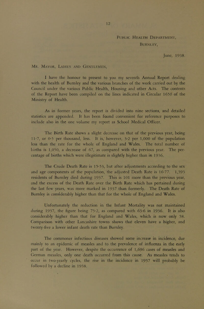 Public Health Department, Burnley, June, 1938. Mr. Mayor, Ladie.s and Gentlemen, I have the honour to present to you my seventh Annual Report dealing with the health of Burnley and the various branches of the work carried out by the Council under the various Public Health, Housing and other Acts. The contents of the Report have been compiled on the lines indicated in Circular 1650 of the Ministry of Health. As in former years, the report is divided into nine sections, and detailed statistics are appended. It has been found convenient for reference purposes to include also in the one volume my report as School Medical Officer. The Birth Rate shows a slight decrease on that of the previous year, being 11-7, or 0-5 per thousand, less. It is, however, 3-2 per 1,000 of the population less than the rate for the whole of England and Wales. The total number of births is 1,050, a decrease of 67, as compared with the previous year. The per- centage of births which were illegitimate is slightly higher than in 1936. The Crude Death Rate is 15-53, but after adjustments according to the sex and age components of the population, the adjusted Death Rate is 16-77. 1,393 residents of Burnley' died during 1937. This is 101 more than the previous year, and the excess of the Death Rate over the Birth Rate which has pertained during the last few years, was more marked in 1937 than formerly. The Death Rate of Burnley is considerably higher than that for the whole of England and Wales. Unfortunately the reduction in the Infant Mortality was not maintained during 1937, the figure being 75-2, as compared with 63-6 in 1936. It is also considerably higher than that for England and Wales, which is now only 58. Comparison with other Lancashire towns shows that eleven have a higher, and twenty-five a lower infant death rate than Burnley. The commoner infectious diseases showed some increase in incidence, due mainly to an epidemic of measles and to the prevalence of influenza in the early part of the year. However, despite the occurrence of 1,696 cases of measles and German measles, only one death occurred from this cause. As measles tends to occur in two-yearly cycles, the rise in the incidence in 1937 will probably be followed by a decline in 1938.