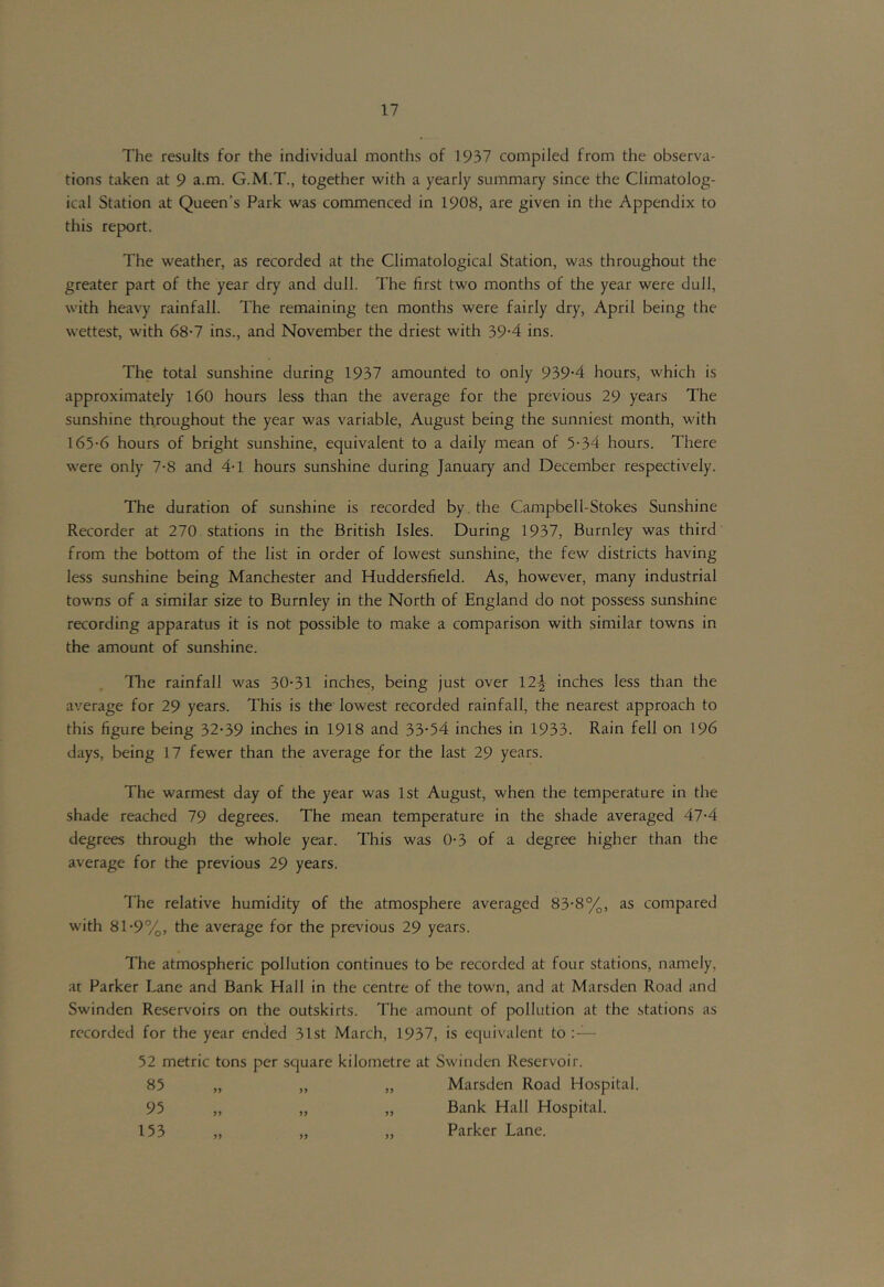 The results for the individual months of 1937 compiled from the observa- tions taken at 9 a.m. G.M.T., together with a yearly summary since the Climatolog- ical Station at Queen’s Park was commenced in 1908, are given in the Appendix to this report. The weather, as recorded at the Climatological Station, was throughout the greater part of the year dry and dull. The first two months of the year were dull, with heavy rainfall. The remaining ten months were fairly dry, April being the wettest, with 68-7 ins., and November the driest with 39-4 ins. The total sunshine during 1937 amounted to only 939-4 hours, which is approximately 160 hours less than the average for the previous 29 years The sunshine throughout the year was variable, August being the sunniest month, with 165-6 hours of bright sunshine, equivalent to a daily mean of 5-34 hours. There were only 7-8 and 4-1 hours sunshine during January and December respectively. The duration of sunshine is recorded by. the Campbell-Stokes Sunshine Recorder at 270 stations in the British Isles. During 1937, Burnley was third from the bottom of the list in order of lowest sunshine, the few districts having less sunshine being Manchester and Huddersfield. As, however, many industrial towns of a similar size to Burnley in the North of England do not possess sunshine recording apparatus it is not possible to make a comparison with similar towns in the amount of sunshine. The rainfall was 30-31 inches, being just over 12-2- inches less than the average for 29 years. This is the lowest recorded rainfall, the nearest approach to this figure being 32-39 inches in 1918 and 33-54 inches in 1933. Rain fell on 196 days, being 17 fewer than the average for the last 29 years. The warmest day of the year was 1st August, when the temperature in the shade reached 79 degrees. The mean temperature in the shade averaged 47-4 degrees through the whole year. This was 0-3 of a degree higher than the average for the previous 29 years. The relative humidity of the atmosphere averaged 83-8%, as compared with 81-9%, the average for the previous 29 years. The atmospheric pollution continues to be recorded at four stations, namely, at Parker Lane and Bank Hall in the centre of the town, and at Marsden Road and Swinden Reservoirs on the outskirts. The amount of pollution at the stations as recorded for the year ended 31st March, 1937, is equivalent to : — 52 metric tons per square kilometre at Swinden Reservoir. 85 „ „ „ Marsden Road Hospital. 95 „ „ „ Bank Hall Hospital. 153 „ „ „ Parker Lane.