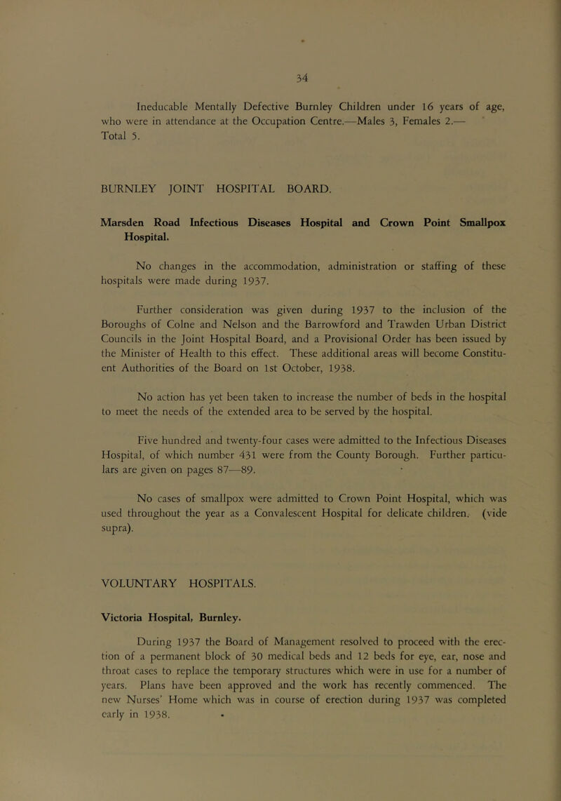 Ineducable Mentally Defective Burnley Children under 16 years of age, who were in attendance at the Occupation Centre.—Males 3, Females 2.— Total 5. BURNLEY JOINT HOSPITAL BOARD. Marsden Road Infectious Diseases Hospital and Crown Point Smallpox Hospital. No changes in the accommodation, administration or staffing of these hospitals were made during 1937. Further consideration was given during 1937 to the inclusion of the Boroughs of Colne and Nelson and the Barrowford and Trawden Urban District Councils in the Joint Hospital Board, and a Provisional Order has been issued by the Minister of Health to this effect. These additional areas will become Constitu- ent Authorities of the Board on 1st October, 1938. No action has yet been taken to increase the number of beds in the hospital to meet the needs of the extended area to be served by the hospital. Five hundred and twenty-four cases were admitted to the Infectious Diseases Hospital, of which number 431 were from the County Borough. Further particu- lars are given on pages 87—89. No cases of smallpox were admitted to Crown Point Hospital, which was used throughout the year as a Convalescent Hospital for delicate children.- (vide supra). VOLUNTARY HOSPITALS. Victoria Hospital, Burnley. During 1937 the Board of Management resolved to proceed with the erec- tion of a permanent block of 30 medical beds and 12 beds for eye, ear, nose and throat cases to replace the temporary structures which were in use for a number of years. Plans have been approved and the work has recently commenced. The new Nurses’ Home which was in course of erection during 19.37 was completed early in 1938.