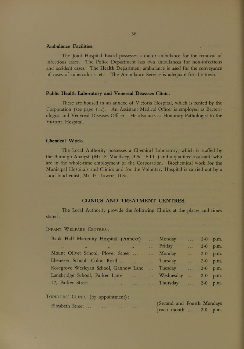 Ambulance Facilities. The Joint Hospital Board possesses a motor ambulance for the removal of infectious cases. The Police Department has two ambulances for non-infectious and accident cases. The Health Department ambulance is used for the conveyance of cases of tuberculosis, etc. The Ambulance Service is adequate for the town. Public Health Laboratory and Venereal Diseases Clinic. These are housed in an annexe of Victoria Hospital, which is rented by the Corporation (see page 112). An Assistant Medical Officer is employed as Bacteri- ologist and Venereal Diseases Officer. He also acts as Honorary Pathologist to the Victoria Hospital. Chemical Work. The Local Authority possesses a Chemical Laboratory, which is staffed by the Borough Analyst (Mr. F. Maudsley, B.Sc., F.I.C.) and a qualified assistant, who are in the whole-time employment of the Corporation. Biochemical work for the Municipal Hospitals and Clinics and for the Voluntary Hospital is carried out by a local biochemist, Mr. H. Lawrie, B.Sc. CLINICS AND TREATMENT CENTRES. The Local Authority provide the following Clinics at the places and times stated ;— Infant Welfare Centres : Bank Hall Maternity Hospital (Annexe) Monday Friday Monday Tuesday Tuesday 2-0 p.m. 2-0 p.m. 2-0 p.m. 2-0 p.m. 2-0 p.m. 2-0 p.m. 2-0 p.m. )> Mount Olivet School, Plover Street ... Ebenezer School, Colne Road... Rosegrove Wesleyan School, Gannow Lane Lanebridge School, Parker Lane 17, Parker Street Wednesday Thursday Toddlers’ Clinic (by appointment): Elizabeth Street ... Second and Fourth Mondays c.ach month ... 2-0 p.m.