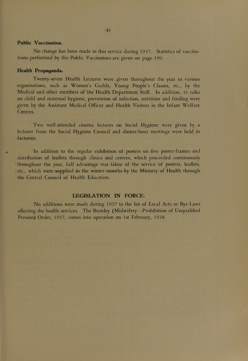 Public Vaccination. No change has been made in this service during 1937. Statistics of vaccina- tions performed by the Public Vaccinators are given on page 199. Health Propaganda. Twenty-seven Health Lectures were given throughout the year to various organisations, such as Women’s Guilds, Young People’s Classes, etc., by the Medical and other members of the Health Department Staff. In addition, 4l talks on child and maternal hygiene, prevention of infection, nutrition and feeding were given by the Assistant Medical Officer and Health Visitors in the Infant Welfare Centres. Two well-attended cinema lectures on Social Hygiene were given by a lecturer from the Social Hygiene Council and dinner-hour meetings were hekl in factories. In addition to the regular exhibition of posters on'five poster-frames and distribution of leaflets through clinics and centres, which proceeded continuously throughout the year, full advantage was taken of the service of posters, leaflets, etc., which were supplied in the winter months by the Ministry of Health through the Central Council of Health Education. LEGISLATION IN FORCE. No additions were made during 1937 to the list of Local Acts or Bye-Law's affecting the health services. The Burnley (Midwifery—Prohibition of Unqualified Persons) Order, 1937, comes into operation on 1st February, 1938.