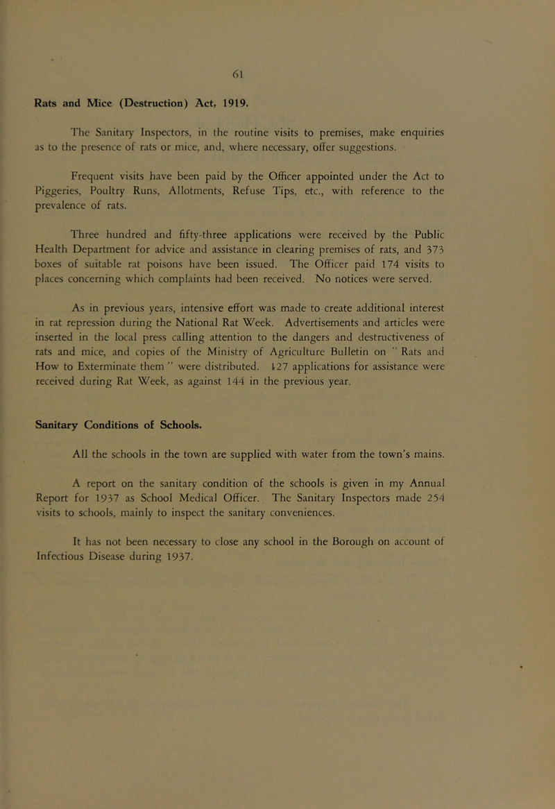 Rats and Mice (Destruction) Act, 1919. The Sanitary Inspectors, in the routine visits to premises, make enquiries as to the presence of rats or mice, and, where necessary, offer suggestions. Frequent visits have been paid by the Officer appointed under the Act to Piggeries, Poultry Runs, Allotments, Refuse Tips, etc., with reference to the prevalence of rats. Three hundred and fifty-three applications were received by the Public Health Department for advice and assistance in clearing premises of rats, and 373 boxes of suitable rat poisons have been issued. The Officer paid 174 visits to places concerning which complaints had been received. No notices were served. As in previous years, intensive effort was made to create additional interest in rat repression during the National Rat Week. Advertisements and articles were inserted in the local press calling attention to the dangers and destructiveness of rats and mice, and copies of the Ministr)' of Agriculture Bulletin on Rats and How to Exterminate them ” were distributed. 127 applications for assistance were received during Rat Week, as against 144 in the previous year. Sanitary Conditions of Schools. All the schools in the town are supplied with water from the town’s mains. A report on the sanitary condition of the schools is given in my Annual Report for 1937 as School Medical Officer. The Sanitary Inspectors made 254 visits to schools, mainly to inspect the sanitary conveniences. It has not been necessary to close any school in the Borough on account of Infectious Disease during 1937.