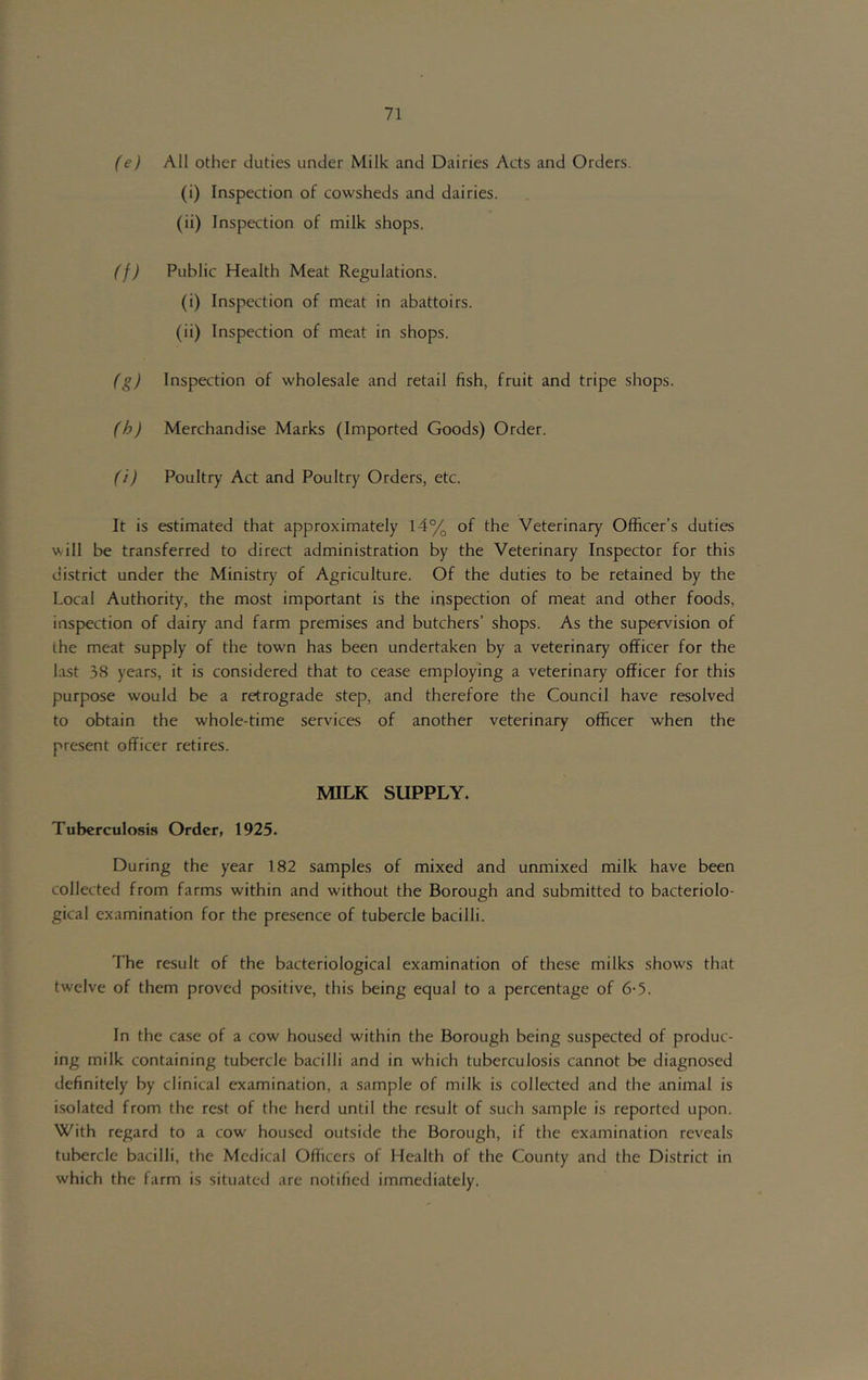 (e) All other duties under Milk and Dairies Acts and Orders. (i) Inspection of cowsheds and dairies. (ii) Inspection of milk shops. (f) Public Health Meat Regulations. (i) Inspection of meat in abattoirs. (ii) Inspection of meat in shops. (g) Inspection of wholesale and retail fish, fruit and tripe shops. (h) Merchandise Marks (Imported Goods) Order. fi) Poultry Act and Poultry Orders, etc. It is estimated that approximately 14% of the Veterinary Officer’s duties will be transferred to direct administration by the Veterinary Inspector for this di.strict under the Ministry of Agriculture. Of the duties to be retained by the Local Authority, the most important is the inspection of meat and other foods, inspection of dairy and farm premises and butchers’ shops. As the supervision of the meat supply of the town has been undertaken by a veterinary officer for the Lost 38 years, it is considered that to cease employing a veterinary officer for this purpose would be a retrograde step, and therefore the Council have resolved to obtain the whole-time services of another veterinary officer when the present officer retires. MILK SUPPLY. Tuberculosis Order, 1925. During the year 182 samples of mixed and unmixed milk have been collected from farms within and without the Borough and submitted to bacteriolo- gical examination for the presence of tubercle bacilli. The result of the bacteriological examination of these milks shows that twelve of them proved positive, this being equal to a percentage of 6-5. In the case of a cow housed within the Borough being suspected of produc- ing milk containing tubercle bacilli and in which tuberculosis cannot be diagnosed definitely by clinical examination, a sample of milk is collected and the animal is isolated from the rest of the herd until the result of such sample is reported upon. With regard to a cow housed outside the Borough, if the examination reveals tubercle bacilli, the Medical Officers of Health of the County and the District in which the farm is situated are notified immediately.