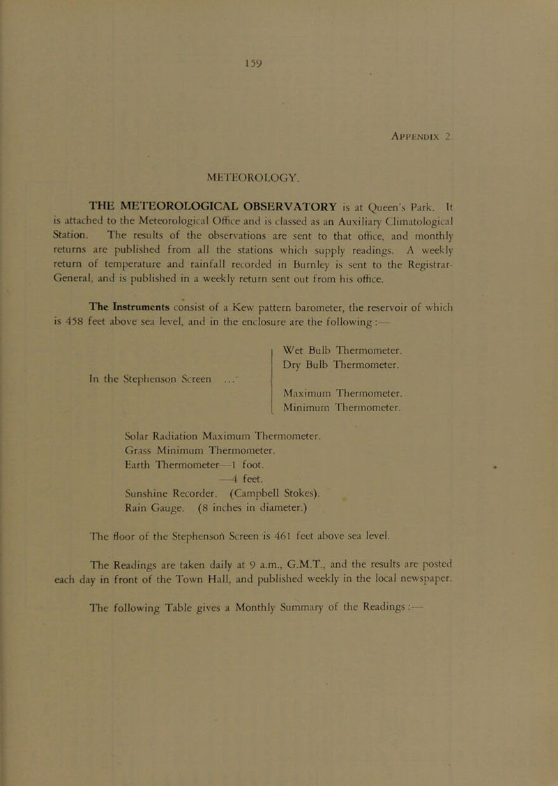 METl-OROLOGY. THE METEOROLOGICAL OBSERVATORY is at Queen’s Park. It is attached to the Meteorological Office and is classed as an Auxiliary Climatological Station. The results of the observations are sent to that office, and monthly returns are published from all the stations which supply readings. A weekly return of temperature and rainfall recorded in Burnley is sent to the Registrar- General, and is published in a weekly return sent out from his office. The Instruments consist of a Kew pattern barometer, the resers'oir of which is 458 feet above sea level, and in the enclosure are the following:— In the Stephenson Screen Wet Bulb Thermometer. Dry Bulb Thermometer. Maximum Thermometer. Minimum Thermometer. Solar Radiation Maximum Thermometer. Grass Minimum Thermometer. Earth Thermometer—1 foot. —4 feet. Sunshine Recorder. (Campbell Stokes). Rain Gauge. (8 inches in diameter.) The floor of the StephensoA Screen is 461 feet above sea level. The Readings are taken daily at 9 a.m., G.M.T., and the results are posted each day in front of the Town Hail, and published weekly in the local newspaper. The following Table gives a Monthly Summary of the Readings : —