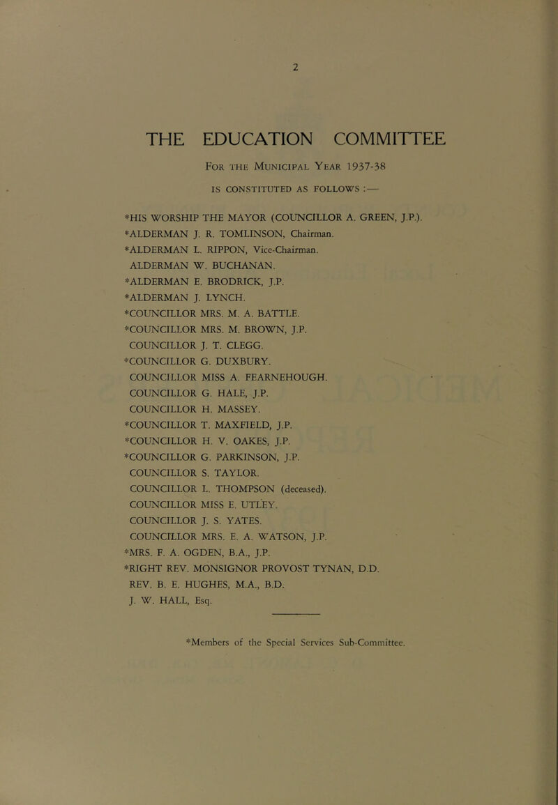 THE EDUCATION COMMITTEE For thr Municipal Year 1937-38 IS CONSTITUTED AS FOLLOWS : — *HIS WORSHIP THE MAYOR (COUNCILLOR A. GREEN, J.P.). ♦ALDERMAN J. R. TOMLINSON, Chairman. ♦ALDERMAN L. RIPPON, Vice-Chairman. ALDERMAN W. BUCHANAN. ♦ALDERMAN E. BRODRICK, J.P. ♦ALDERMAN J. LYNCH. ♦COUNCILLOR MRS. M. A. BATTLE. ♦COUNCILLOR MRS. M. BROWN, J.P. COUNCILLOR J. T. CLEGG. ♦COUNCILLOR G. DUXBURY. COUNCILLOR MISS A. FEARNEHOUGH. COUNCILLOR G. HALE, J.P. COUNCILLOR H. MASSEY. ♦COUNCILLOR T. MAXFIELD, J.P. ♦COUNCILLOR H. V. OAKES, J.P. ♦COUNCILLOR G. PARKINSON, J.P. COUNCILLOR S. TAYLOR. COUNCILLOR L. THOMPSON (deceased). COUNCILLOR MISS E. UTLEY. COUNCILLOR J. S. YATES. COUNCILLOR MRS. E. A. WATSON, J.P. ♦MRS. F. A. OGDEN, B.A., J.P. ♦RIGHT REV. MONSIGNOR PROVOST TYNAN, D.D. REV. B. E. HUGHES, M.A., B.D. J. W. HALL, Esq. ♦Members of the Special Services Sub-Committee.