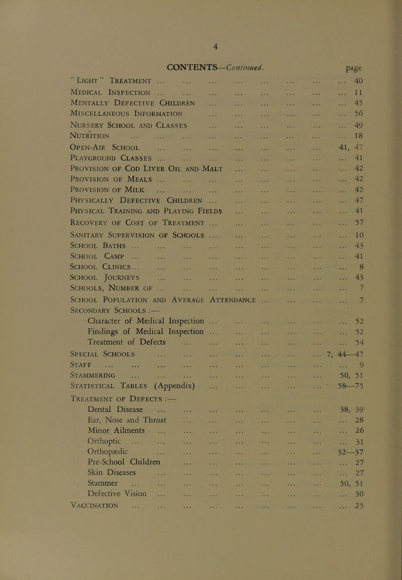 CONTENTS—Continued. page Light” Treatment 40 Medical Inspection 11 Mentally Defective Children 45 Miscellaneous Information 56 Nursery School and Classes 49 Nutrition 18 Open-Air School 41, 47 Playground Classes 4i Provision of Cod Liver Oil and Malt 42 Provision of Meals 42 Provision of Milk 42 Physically Defective Children 47 Physical Training and Playing Fields ... ... ... ... ... 41 Recovery of Cost of Treatment ... ... ... ... ... ... 57 Sanitary Supervision of Schools 10 School Baths 43 School Camp 4l School Clinics 8 School Journeys 43 Schools, Number of ... ... ... ... ... ... ... ... 7 School Population and Average Attendance 7 Secondary Schools :— Character of Medical Inspection ... ... ... ... ... ... 52 Findings of Medical Inspection ... ... ... ... ... ... 52 Treatment of Defects ... ... ... ... ... ... ... 54 Special Schools 7, 44—47 Staff 9 Stammering ... ... ... ... ... ... ... ... 50, 51 Statistical Tables (Appendix) 58—75 Treatment of Defects :— Dental Disease ... ... ... ... ... ... ... 38, 39 Ear, Nose and Throat ... ... ... ... ... ... ... 28 Minor, Ailments ... ... ... ... ... ... ... ... 26 Orthoptic ... ... ... ... ... ••• ... ... ... 31 Orthopaedic ... ... ... ... ... ... ... 32—37 Pre-School Children ... ... ... ... ... ... ... 27 Skin Diseases ... ... ... ... ... ... ... ... 27 Stammer ... ... ... ... ... ... ... ... 50, 51 Defective Vision ... ... ... ... ... ... ... ... 30 Vaccination 25