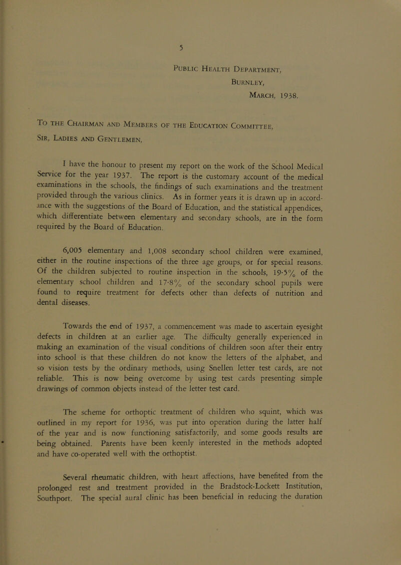 Public Health Department, Burnley, March, 1938. To THE Chairman and Members of the Education Committee, Sir, Ladies and Gentlemen. I have the honour to present my report on the work of the School Medical Service for the year 1937. The report is the customary account of the medical examinations in the schools, the findings of such examinations and the treatment provided through the various clinics. As in former years it is drawn up in accord- ance with the suggestions of the Board of Education, and the statistical appendices, which differentiate between elementary and secondary schools, are in the form required by the Board of Education. 6,005 elementary and 1,008 secondary school children were examined, either in the routine inspections of the three age groups, or for special reasons. Of the children subjected to routine inspection in the schools, 19*5% of the elementary school children and 17-8% of the secondary school pupils were found to require treatment for defects other than defects of nutrition and dental diseases. Towards the end of 1937, a commencement was made to ascertain eyesight defects in children at an earlier age. The difficulty generally experienced in making an examination of the visual conditions of children soon after their entry into school is that these children do not know the letters of the alphabet, and so vision tests by the ordinary methods, using Snellen letter test cards, are not reliable. This is now being overcome by using test cards presenting simple drawings of common objects instead of the letter test card. The scheme for orthoptic treatment of children who squint, which was outlined in my report for 1936, was put into operation during the latter half of the year and is now functioning satisfactorily, and some goods results are being obtained. Parents have been keenly interested in the methods adopted and have co-operated well with the orthoptist. Several rheumatic children, with heart affections, have benefited from the prolonged rest and treatment provided in the Bradstock-Lockett Institution, Southport. The special aural clinic has been beneficial in reducing the duration